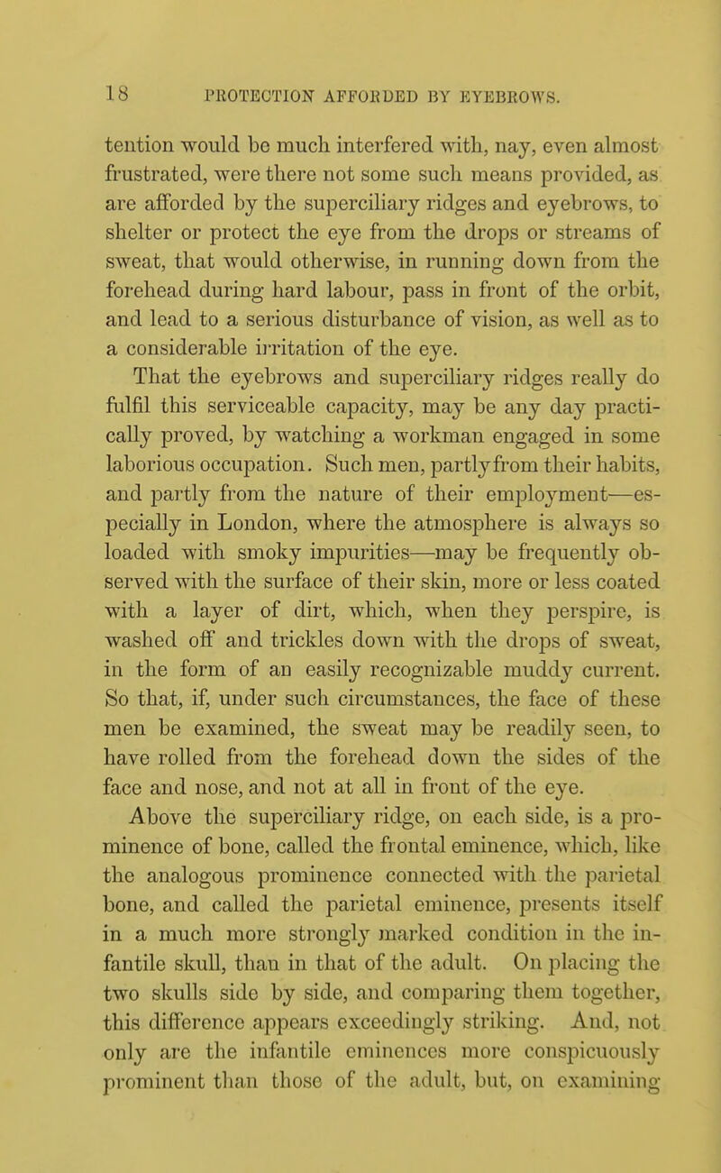 teiition would be much interfered with, nay, even almost frustrated, were there not some such means provided, as are afforded by the superciliary ridges and eyebrows, to shelter or protect the eye from the drops or streams of sweat, that would otherwise, in running down from the forehead during hard labour, pass in front of the orbit, and lead to a serious disturbance of vision, as well as to a considerable iiritation of the eye. That the eyebrows and superciliary ridges really do fulfil this serviceable capacity, may be any day practi- cally proved, by watching a workman engaged in some laborious occupation. Such men, partl^'-from their habits, and partly from the nature of their emjDloyment—es- pecially in London, where the atmosphere is always so loaded with smoky impurities—may be frequently ob- served with the surface of their skin, more or less coated with a layer of dirt, which, when they perspire, is washed off and trickles down with the drops of sweat, in the form of an easily recognizable muddy current. So that, if, under such circumstances, the face of these men be examined, the sweat may be readily seen, to have rolled from the forehead down the sides of the face and nose, and not at all in front of the eye. Above the superciliary ridge, on each side, is a pro- minence of bone, called the frontal eminence, which, like the analogous prominence connected with the parietal bone, and called the j^arietal eminence, presents itself in a much more strongly marked condition in the in- fantile skull, than in that of the adult. On placing the two skulls side by side, and comparing them together, this difference appears exceedingly striking. And, not only are the infantile eminences more conspicuously prominent than those of the adult, but, on examining