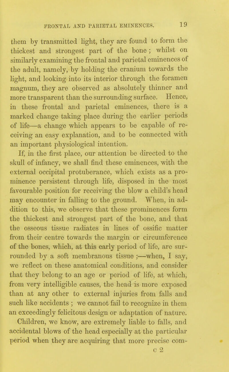 FRONTAL AND PARIETAL EMINENCES. thein by transmitted light, they are found to form the thickest and strongest part of the bone ; whilst on similarly examining the frontal and parietal eminences of the adult, namely, by holding the cranium towards the light, and looking into its interior through the foramen magnum, they are observed as absolutely thinner and more transparent than the surrounding surface. Hence, in these frontal and parietal eminences, there is a marked change taking place during the earlier periods of Hfe—a change which appears to be capable of re- ceiving an easy explanation, and to be connected with an important physiological intention. If, in the first place, our attention be directed to the skull of infancy, we shall find these eminences, with the external occipital protuberance, which exists as a pro- minence persistent through life, disposed in the most favourable position for receiving the blow a child's head may encounter in falling to the ground. When, in ad- dition to this, we observe that these prominences form the thickest and strongest part of the bone, and that the osseous tissue radiates in lines of ossific matter from their centre towards the margin or circumference of the bones, which, at this early period of life, are sur- rounded by a soft membranous tissue ;—when, I say, we reflect on these anatomical conditions, and consider that they belong to an age or period of life, at which, from very intelligible causes, the head is more exjDosed than at any other to external injuries from falls and such like accidents ; we cannot fail to recognize in them an exceedingly felicitous design or adaptation of nature. Children, we know, are extremely liable to falls, and accidental blows of the head especially at the particular period when they are acquiring that more precise com- c 2