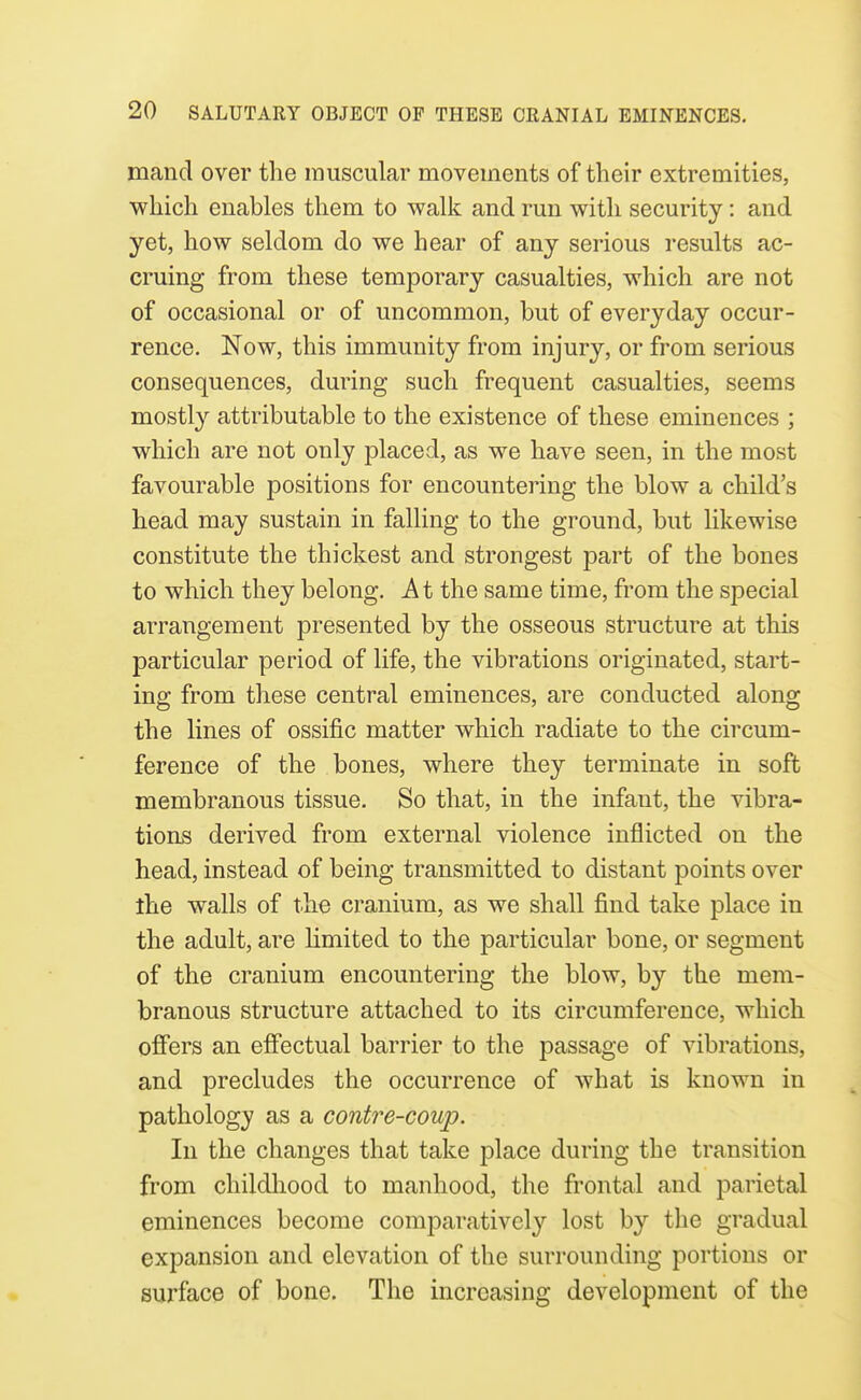 mand over the muscular movements of their extremities, which enables them to walk and run with security: and yet, how seldom do we hear of any serious results ac- cruing from these temporary casualties, which are not of occasional or of uncommon, but of everyday occur- rence. Now, this immunity from injury, or from serious consequences, during such frequent casualties, seems mostly attributable to the existence of these eminences ; which are not only placed, as we have seen, in the most favourable positions for encountering the blow a child's head may sustain in falling to the ground, but likewise constitute the thickest and strongest part of the bones to which they belong. A t the same time, from the special arrangement presented by the osseous structure at this particular period of life, the vibrations originated, start- ing from these central eminences, are conducted along the lines of ossific matter which radiate to the circum- ference of the bones, where they terminate in soft membranous tissue. So that, in the infant, the vibra- tions derived from external violence inflicted on the head, instead of being transmitted to distant points over ihe walls of the cranium, as we shall find take place in the adult, are limited to the particular bone, or segment of the cranium encountering the blow, by the mem- branous structure attached to its circumference, which offers an effectual barrier to the passage of vibrations, and precludes the occurrence of what is known in pathology as a contre-coup. In the changes that take place during the transition from childliood to manhood, the frontal and parietal eminences become comparatively' lost by the gradual expansion and elevation of the surrounding portions or surface of bone. The increasing development of the