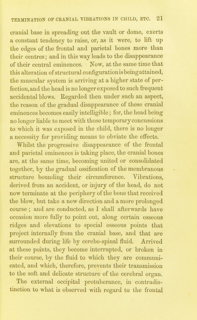 cranial base in spreading out the vault or dome, exerts a constant tendency to raise, or, as it were, to lift up the edges of the frontal and parietal bones more than their centres; and in this way leads to the disappearance of their central eminences. Now, at the same time that this alteration of structural configuration is being attained, the muscular system is arriving at a higher state of per- fection, and the head is no longer exposed to such frequent accidental blows. Regarded then under such an aspect, the reason of the gradual disappearance of these cranial eminences becomes easily intelligible; for, the head being no longer liable to meet with those temporary concussions to which it was exposed in the child, there is no longer a necessity for providing means to obviate the effects. Whilst the progressive disappearance of the frontal and parietal eminences is taking place, the cranial bones are, at the same time, becoming united or consolidated together, by the gradual ossification of the membranous structure bounding their circumference. Vibrations, derived from an accident, or injury of the head, do not now terminate at the periphery of the bone that received the blow, but take a new direction and a more prolonged course ; and are conducted, as I shall afterwards have occasion more fully to point out, along certain osseous ridges and elevations to special osseous points that project internally from the cranial base, and that are surrounded during life by cerebo-spinal fluid. Arrived at these points, they become interrupted, or broken in their course, by the fluid to which they are communi- cated, and which, therefore, prevents their transmission to the soft and delicate structure of the cerebral organ. The external occipital protuberance, in contradis- tinction to what is observed with regard to the frontal