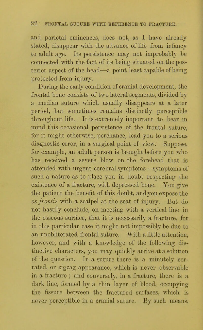 and parietal eminences, does not, as I have already stated, disappear with the advance of life from infancy to adult age. Its persistence may not improbably be connected with the fact of its being situated on the pos- terior aspect of the head—a point least capable of being protected from injury. During the early condition of cranial development, the frontal bone consists of two lateral segments, divided by a median suture which usually disappears at a later period, but sometimes remains distinctly perceptible throughout life. It is extremely important to bear in mind this occasional persistence of the frontal suture, for it might otherwise, perchance, lead you to a serious diagnostic error, in a surgical point of view. Suppose, for example, an adult person is brought before you who has received a severe blow on the forehead that is attended with urgent cerebral S3'mptoms—symptoms of such a nature as to place you in doubt respecting the existence of a fracture, with depressed bone. You give the patient the benefit of this doubt, andyou expose the OS frontis with a scalpel at the seat of injury. But do not hastily conclude, on meeting with a vertical line in the osseous surface, that it is necessarily a fracture, for in this particular case it might not impossibly be due to an unobliterated frontal suture. With a little attention, however, and with a knowledge of the follo^\dng dis- tinctive characters, you may quickly arrive at a solution of the question. In a suture there is a minutely ser- rated, or zigzag apiDearauce, which is never observable in a fracture ; and conversely, in a fi'acture, there is a dark line, formed by a thin layer of blood, occui^^qng the fissure between the fractured surfaces, which is never perceptible in a cranial suture. By such means.