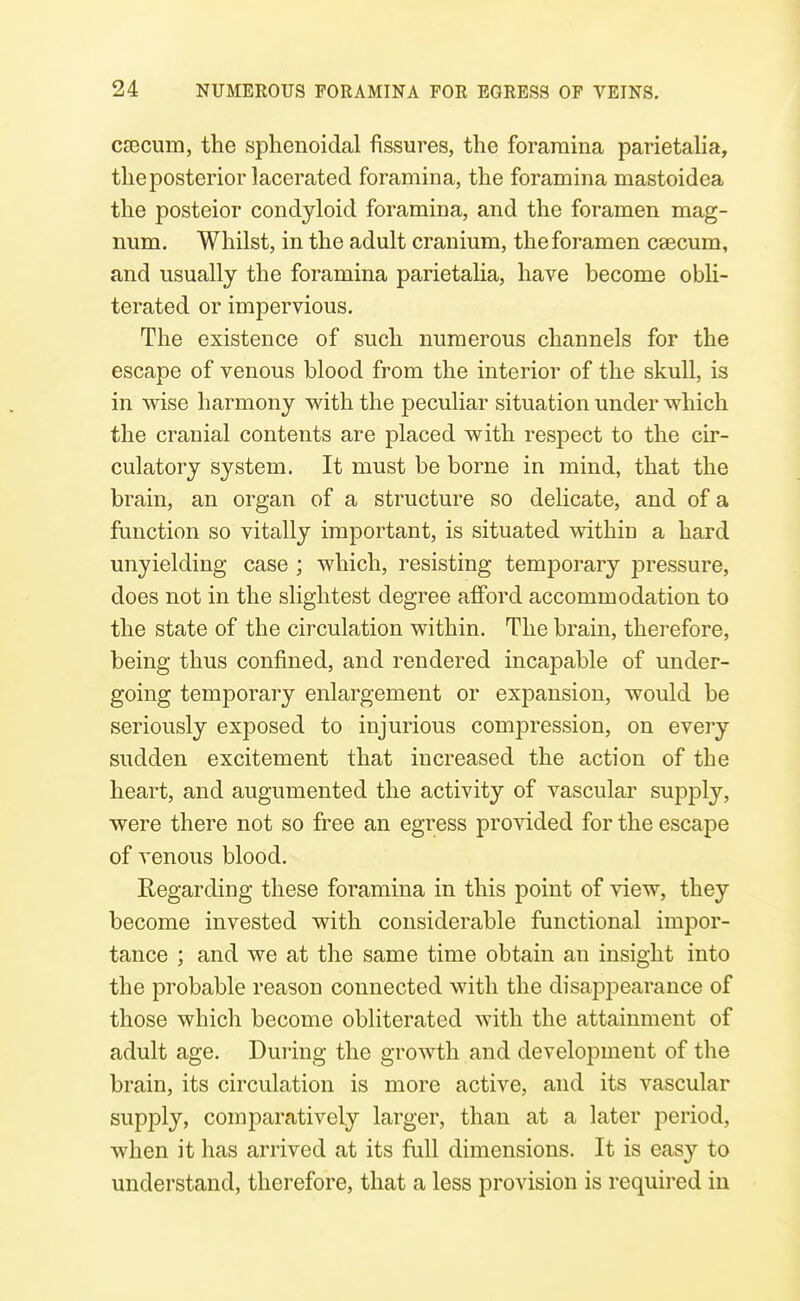 ca3cum, the sphenoidal fissures, the foramina parietalia, theposterior lacerated foramina, the foramina mastoidea the posteior condyloid foramina, and the foramen mag- num. Whilst, in the adult cranium, the foramen caecum, and usually the foramina parietalia, have become obli- terated or impervious. The existence of such numerous channels for the escape of venous blood from the interior of the skull, is in wise harmony with the peculiar situation under which the cranial contents are placed with respect to the cir- culatory system. It must be borne in mind, that the brain, an organ of a structure so delicate, and of a function so vitally important, is situated within a hard unyielding case ; which, resisting temporary jDressure, does not in the slightest degree afford accommodation to the state of the circulation within. The brain, thei-efore, being thus confined, and rendered incajDable of under- going temporary enlargement or expansion, would be seriously exposed to injurious compression, on every sudden excitement that increased the action of the heart, and augumented the activity of vascular supply, were there not so free an egress provided for the escape of venous blood. Regarding these foramina in this point of view, they become invested with considerable functional impor- tance ; and we at the same time obtain an insight into the probable reason connected with the disapj^earance of those which become obliterated with the attainment of adult age. During the growth and development of the brain, its circulation is more active, and its vascular supply, comparatively larger, than at a later period, when it has arrived at its full dimensions. It is easy to understand, therefore, that a less provision is required in