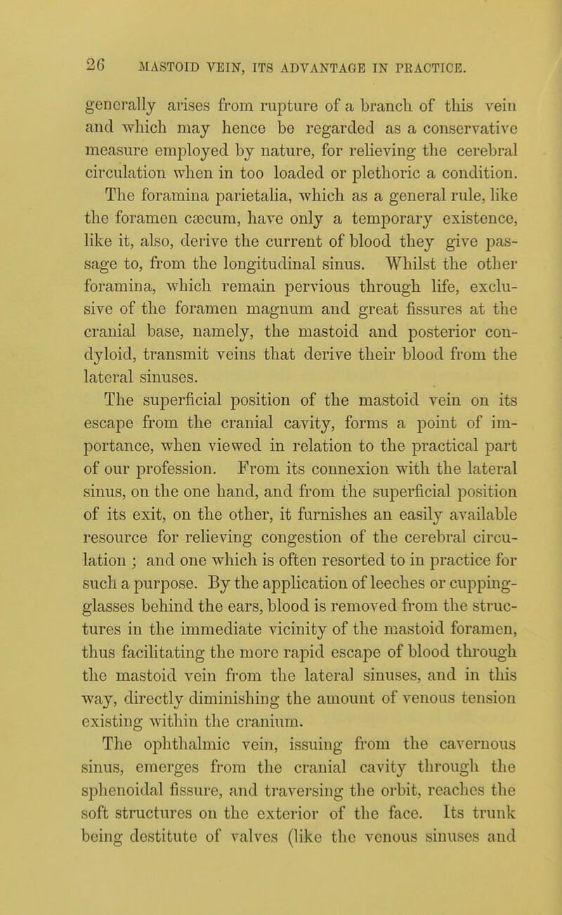 generally arises from rupture of a branch of this vein and which may hence be regarded as a conservative measure employed by nature, for reheving the cerebral circulation when in too loaded or plethoric a condition. The foramina parietalia, which as a general rule, like the foramen caecum, have only a temporary existence, like it, also, derive the current of blood they give jDas- sage to, from the longitudinal sinus. Whilst the other foramina, which remain pervious through life, exclu- sive of the foramen magnum and great fissures at the cranial base, namely, the mastoid and posterior con- dyloid, transmit veins that derive their blood from the lateral sinuses. The suiDerficial position of the mastoid vein on its escape from the cranial cavity, forms a point of im- portance, when viewed in relation to the practical part of our profession. From its connexion with the lateral sinus, on the one hand, and from the superficial position of its exit, on the other, it furnishes an easily available resource for relieving congestion of the cerebral circu- lation ; and one which is often resorted to in practice for such a purpose. By the application of leeches or cupping- glasses behind the ears, blood is removed from the struc- tures in the immediate vicinity of the mastoid foramen, thus facilitating the more rapid escape of blood through the mastoid vein from the lateral sinuses, and in this way, directly diminishing the amount of venous tension existing within the cranium. The ophthalmic vein, issuing from the cavernous sinus, emerges from the cranial cavity through the sphenoidal fissure, and traversing the orbit, reaches the soft structures on the exterior of the face. Its trunk being destitute of valves (like the venous sinuses and