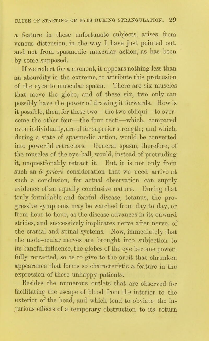 a feature in these unfortunate subjects, arises from venous distension, in the way I have just pointed out, and not from spasmodic muscular action, as has been by some supposed. If we reflect for a moment, it appears nothing less than an absurdity in the extreme, to attribute this protrusion of the eyes to muscular spasm. There are six muscles that move the globe, and of these six, two only can possibly have the power of drawing it forwards. How is it possible, then, for these two—the two obliqui—to over- come the other four—the four recti—which, compared even individually, are of far superior strength; and which, during a state of spasmodic action, would be converted into powerful retractors. General spasm, therefore, of the muscles of the eye-ball, would, instead of protruding it, unquestionably retract it. But, it is not only from such an d priori consideration that we need arrive at such a conclusion, for actual observation can supply evidence of an equally conclusive nature. During that truly formidable and fearful disease, tetanus, the pro- gressive symptoms may be watched from day to day, or from hour to hour, as the disease advances in its onward strides, and successively implicates nerve after nerve, of the cranial and spinal systems. Now, immediately that the moto-ocular nerves are brought into subjection to its baneful influence, the globes of the eye become power- fully retracted, so as to give to the orbit that shrunken appearance that forms so characteristic a feature in the expression of these unhappy patients. Besides the numerous outlets that are observed for facihtating the escape of blood from the interior to the exterior of the head, and which tend to obviate the in- jurious effects of a temporary obstruction to its retui'n