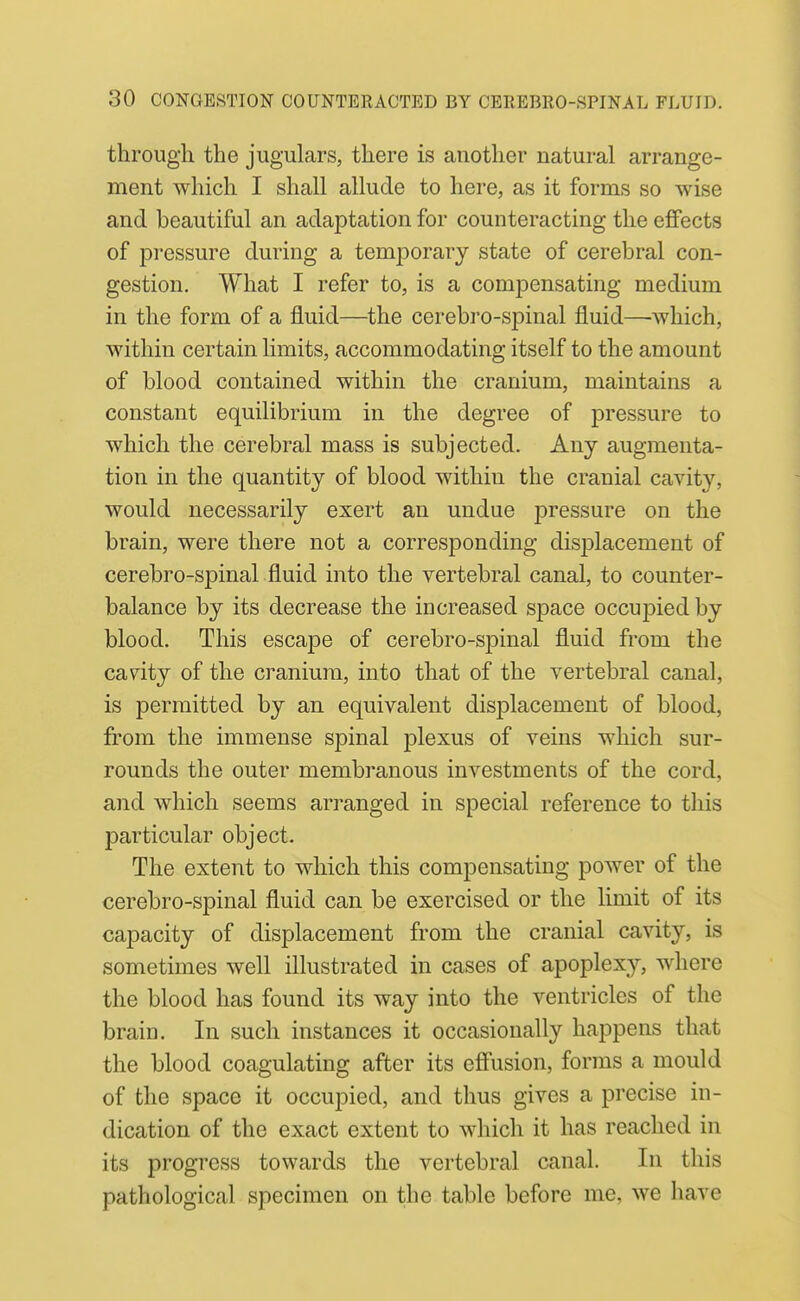 through the jugulars, there is another natural arrange- ment which I shall allude to here, as it forms so wise and beautiful an adaptation for counteracting the effects of pressure during a temporary state of cerebral con- gestion. What I refer to, is a compensating medium in the form of a fluid—^the cerebro-spinal fluid—-which, within certain limits, accommodating itself to the amount of blood contained within the cranium, maintains a constant equilibrium in the degree of pressure to which the cerebral mass is subjected. Any augmenta- tion in the quantity of blood within the cranial cavity, would necessarily exert an undue jDressure on the brain, were there not a corresponding disijlacement of cerebro-spinal fluid into the vertebral canal, to counter- balance by its decrease the increased space occupied by blood. This escape of cerebro-spinal fluid from the cavity of the cranium, into that of the vertebral canal, is permitted by an equivalent displacement of blood, from the immense spinal plexus of veins which sur- rounds the outer membranous investments of the cord, and which seems arranged in special reference to this particular object. The extent to which this compensating power of the cerebro-spinal fluid can be exercised or the limit of its capacity of displacement from the cranial cavity, is sometimes well illustrated in cases of apoplexy, where the blood has found its way into the ventricles of the brain. In such instances it occasionally happens that the blood coagulating after its eflFusion, forms a mould of the space it occupied, and thus gives a precise in- dication of the exact extent to which it has reached in its progress towards the vertebral canal. In this pathological specimen on the table before me, we have