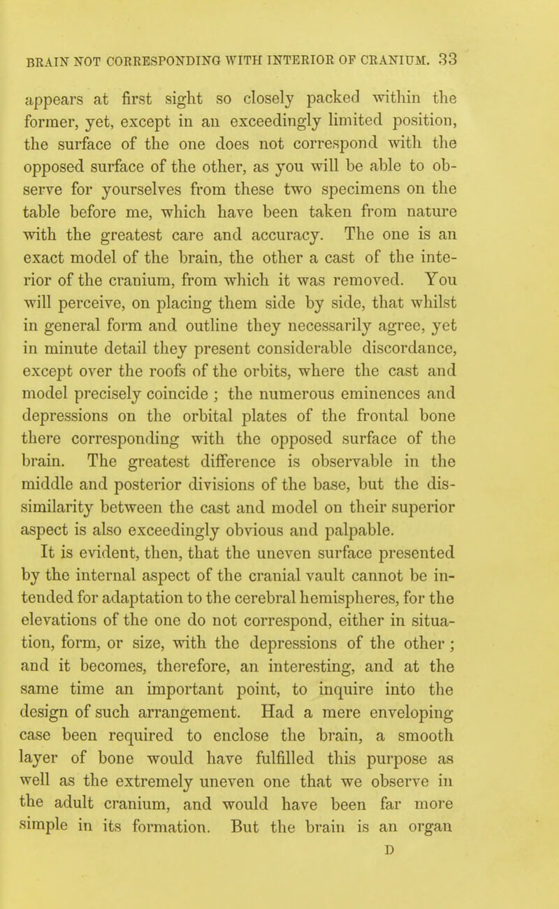 appears at first sight so closely packed -within the former, yet, except in an exceedingly limited position, the surface of the one does not correspond with the opposed, surface of the other, as you will be able to ob- serve for yourselves from these two specimens on the table before me, which have been taken from nature with the greatest care and accuracy. The one is an exact model of the brain, the other a cast of the inte- rior of the cranium, from which it was removed. You will perceive, on placing them side by side, that whilst in general form and outline they necessarily agree, yet in minute detail they present considerable discordance, except over the roofs of the orbits, where the cast and model precisely coincide ; the numerous eminences and depressions on the orbital plates of the frontal bone there corresponding with the opposed surface of the brain. The greatest difference is observable in the middle and posterior divisions of the base, but the dis- similarity between the cast and model on their superior aspect is also exceedingly obvious and palpable. It is evident, then, that the uneven surface presented by the internal aspect of the cranial vault cannot be in- tended for adaptation to the cerebral hemispheres, for the elevations of the one do not correspond, either in situa- tion, form, or size, with the depressions of the other; and it becomes, therefore, an interesting, and at the same time an important point, to inquire into the design of such arrangement. Had a mere enveloping case been required to enclose the brain, a smooth layer of bone would have fulfilled this purpose as well as the extremely uneven one that we observe in the adult cranium, and would have been far more simple in its formation. But the brain is an organ D