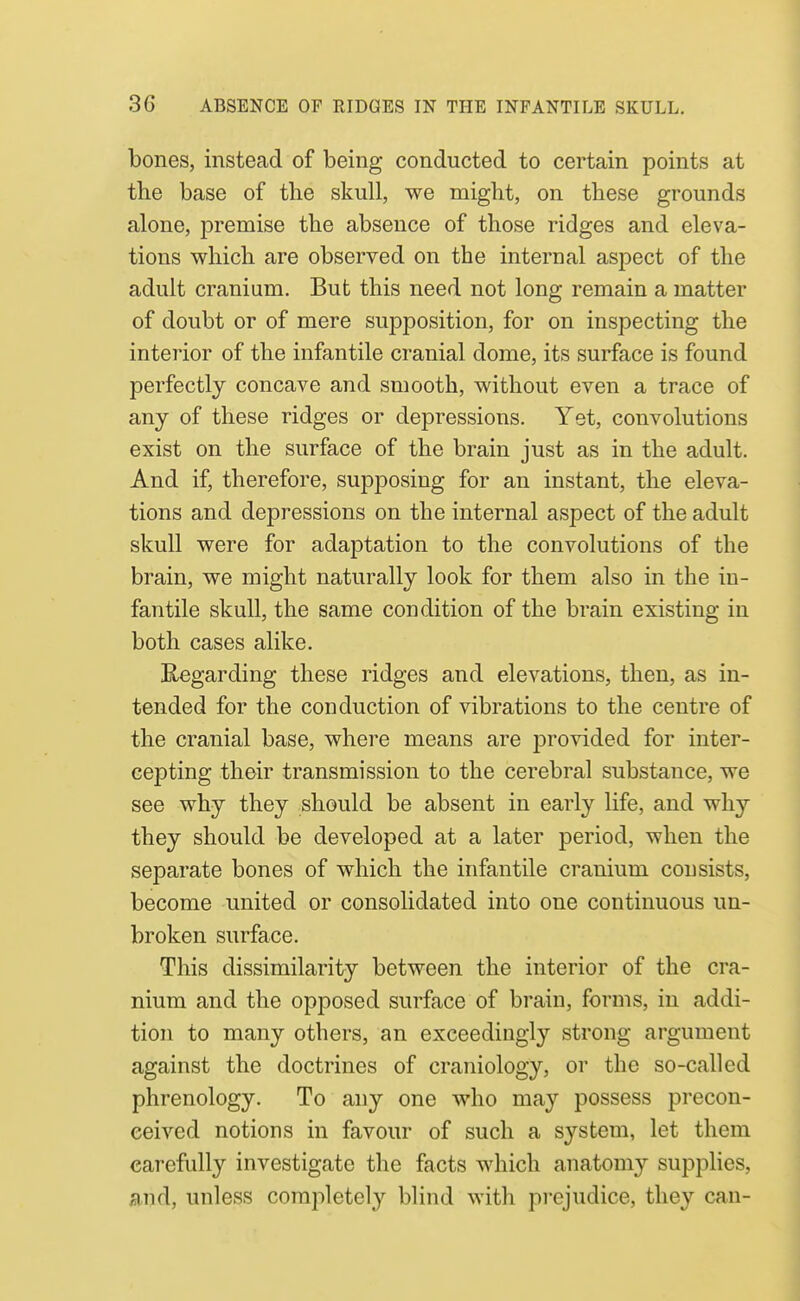 bones, instead of being conducted to certain points at the base of the skull, we might, on these grounds alone, premise the absence of those ridges and eleva- tions which are observed on the internal aspect of the adult cranium. But this need not long remain a matter of doubt or of mere supposition, for on inspecting the interior of the infantile cranial dome, its surface is found perfectly concave and smooth, without even a trace of any of these ridges or depressions. Yet, convolutions exist on the surface of the brain just as in the adult. And if, therefore, supj)osing for an instant, the eleva- tions and depressions on the internal aspect of the adult skull were for adaptation to the convolutions of the brain, we might naturally look for them also in the in- fantile skull, the same condition of the brain existing in both cases alike. Regarding these ridges and elevations, then, as in- tended for the conduction of vibrations to the centre of the cranial base, where means are provided for inter- cepting their transmission to the cerebral substance, we see why they should be absent in early life, and why they should be developed at a later period, when the separate bones of which the infantile cranium consists, become united or consolidated into one continuous un- broken surface. This dissimilarity between the interior of the cra- nium and the opposed surface of brain, forms, in addi- tion to many others, an exceedingly strong argument against the doctrines of craniology, or the so-called phrenology. To any one who may possess precon- ceived notions in favour of such a system, let them carefully investigate the facts which anatomy supplies, md, unless completely blind with prejudice, they can-