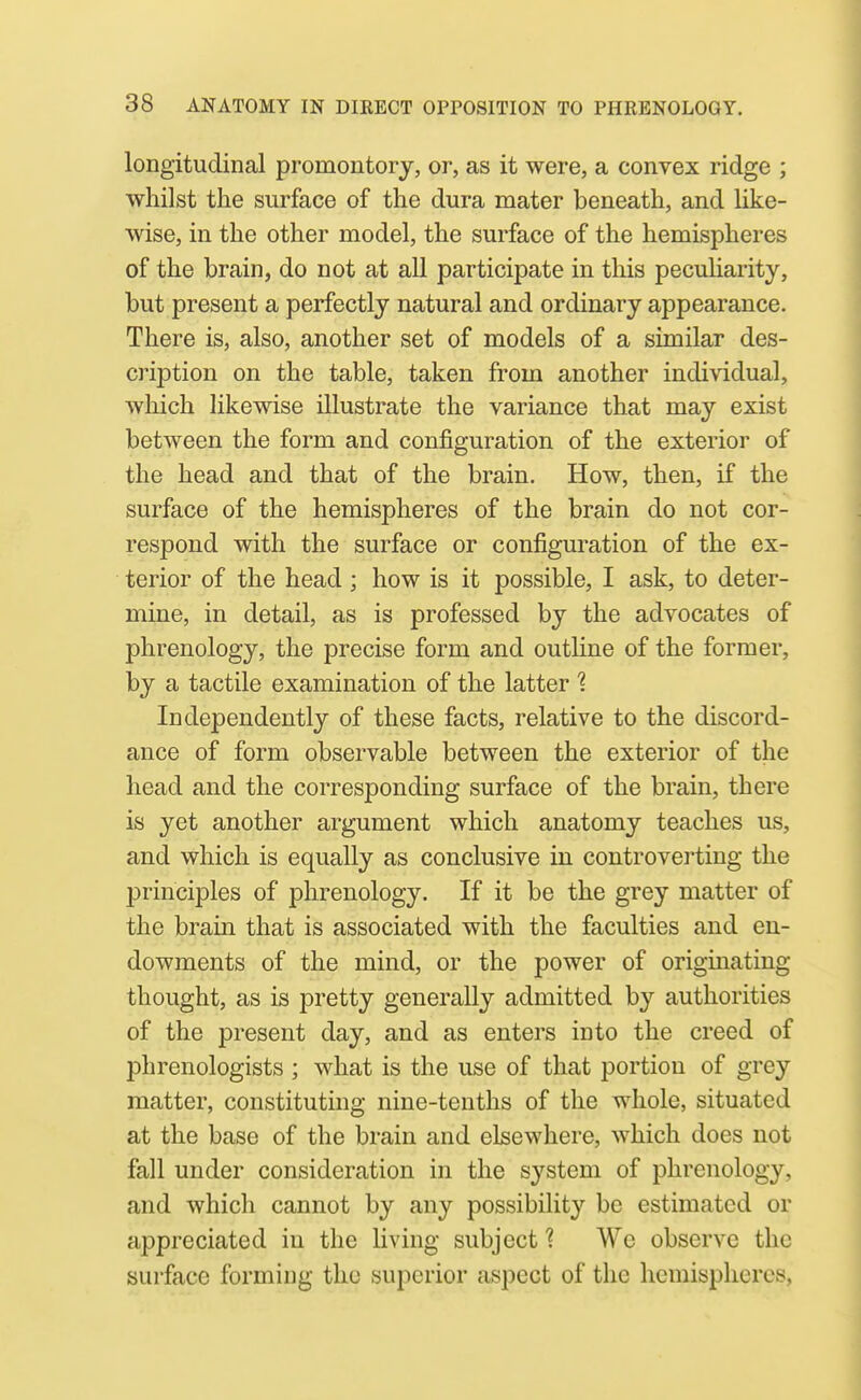 longitudinal promontory, or, as it were, a convex ridge ; whilst the surface of the dura mater beneath, and like- wise, in the other model, the surface of the hemispheres of the brain, do not at all participate in this peculiarity, but present a perfectly natural and ordinary appearance. There is, also, another set of models of a similar des- cription on the table, taken from another individual, which likewise illustrate the variance that may exist between the form and configuration of the exterior of the head and that of the brain. How, then, if the surface of the hemispheres of the brain do not cor- respond with the surface or configuration of the ex- terior of the head; how is it possible, I ask, to deter- mine, in detail, as is professed by the advocates of phrenology, the precise form and outline of the former, by a tactile examination of the latter '? Independently of these facts, relative to the discord- ance of form observable between the exterior of the head and the corresponding surface of the brain, there is yet another argument which anatomy teaches us, and which is equally as conclusive in controverting the principles of phrenology. If it be the grey matter of the brain that is associated with the faculties and en- dowments of the mind, or the power of origmating thought, as is pretty generally admitted by authorities of the present day, and as enters into the creed of phrenologists ; what is the use of that portion of grey matter, constituting nine-tenths of the whole, situated at the base of the brain and elsewhere, which does not fall under consideration in the system of phrenology, and which cannot by any possibility be estimated or appreciated in the living subject 1 We observe the surface forming the superior aspect of the hemispheres.