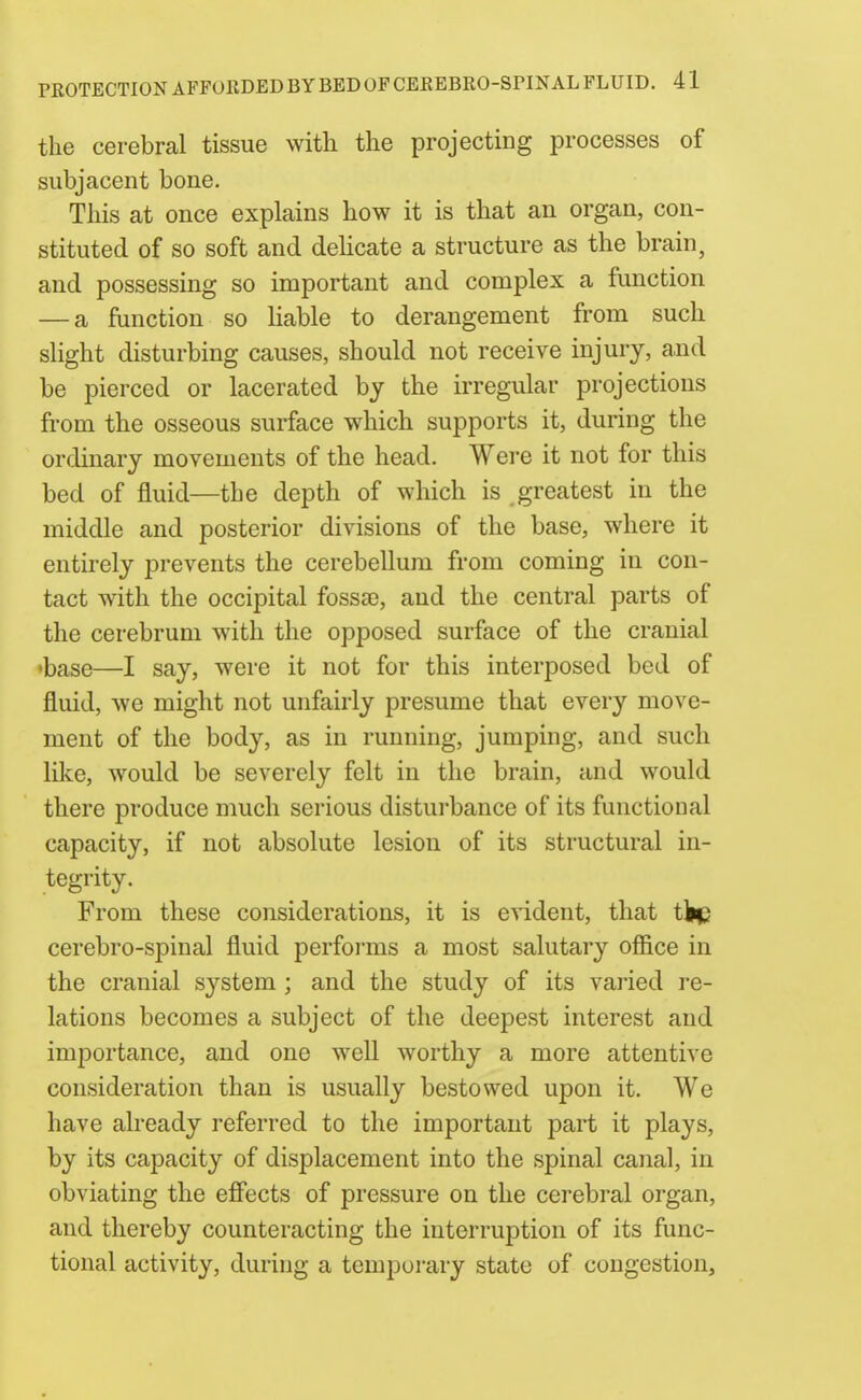 the cerebral tissue with the projecting processes of subjacent bone. This at once explains how it is that an organ, con- stituted of so soft and dehcate a structure as the brain, and possessing so important and complex a function — a fiinction so Hable to derangement from such slight disturbing causes, should not receive injury, a.nd be pierced or lacerated by the irregular projections from the osseous surface which supports it, during the ordinary movements of the head. Were it not for this bed of fluid—the depth of which is greatest in the middle and posterior divisions of the base, where it entirely prevents the cerebellum from coming in con- tact with the occipital fossce, and the central parts of the cerebrum with the opposed surface of the cranial •base—I say, were it not for this interposed bed of fluid, we might not unfairly presume that every move- ment of the body, as in running, jumping, and such like, would be severely felt in the brain, and would there produce much serious disturbance of its functional capacity, if not absolute lesion of its structural in- tegrity. From these considerations, it is evident, that tine cerebro-spinal fluid performs a most salutary ofiice in the cranial system ; and the study of its varied re- lations becomes a subject of the deepest interest and importance, and one well worthy a more attentive consideration than is usually bestowed upon it. We have already referred to the important part it plays, by its capacity of displacement into the spinal canal, in obviating the effects of pressure on the cerebral organ, and thereby counteracting the interruption of its func- tional activity, during a temporary state of congestion.