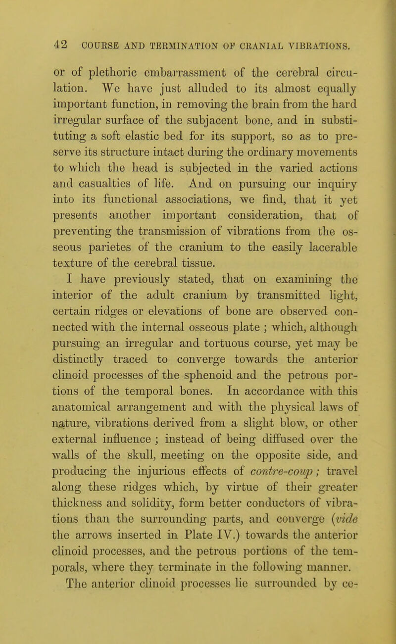 or of plethoric embarrassment of the cerebral circu- lation. We have just alluded to its almost equally important function, in removing the brain from the hard irregular surface of the subjacent bone, and in substi- tuting a soft elastic bed for its support, so as to pre- serve its structure intact during the ordinary movements to which the head is subjected in the varied actions and casualties of life. And on pursuing our inquiry into its functional associations, we find, that it yet presents another important consideration, that of preventing the transmission of vibrations from the os- seous parietes of the cranium to the easily lacerable texture of the cerebral tissue. I have previously stated, that on examining the interior of the adult cranium by transmitted light, certain ridges or elevations of bone are observed con- nected with the internal osseous plate ; which, although pursuing an irregular and tortuous course, yet may be distinctly traced to converge towards the anterior clinoid processes of the sphenoid and the petrous por- tions of the temporal bones. In accordance with this anatomical arrangement and with the physical laws of nsiture, vibrations derived from a slight blow, or other external influence ; instead of being diflfused over the walls of the skull, meeting on the ojDposite side, and producing the injurious effects of contre-coup; travel along these ridges which, by virtue of their greater thickness and solidity, form better conductors of vibra- tions than the surrounding parts, and converge (vide the arrows inserted in Plate IV.) towards the antei'ior clinoid processes, and the petrous portions of the tem- porals, where they terminate in the following manner. The anterior clinoid processes lie surrounded by ce-