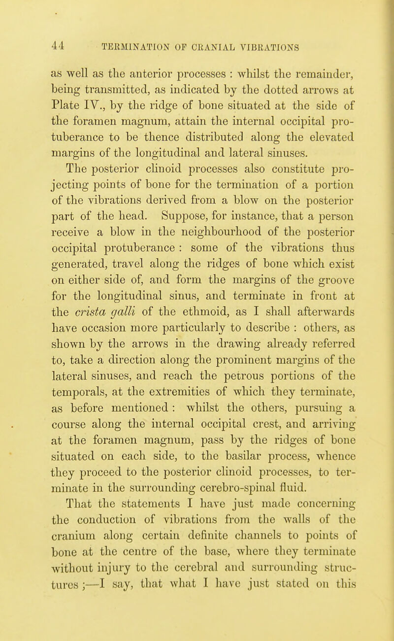 as well as the anterior processes : whilst the remainder, being transmitted, as indicated by the dotted arrows at Plate IV., by the ridge of bone situated at the side of the foramen magnum, attain the internal occipital pro- tuberance to be thence distributed along the elevated margins of the longitudinal and lateral sinuses. The posterior cHnoid processes also constitute pro- jecting points of bone for the termination of a portion of the vibrations derived from a blow on the posterior part of the head. Suppose, for instance, that a person receive a blow in the neighbourhood of the posterior occipital protuberance : some of the vibrations thus generated, travel along the ridges of bone which exist on either side of, and form the margins of the groove for the longitudinal sinus, and terminate in front at the crista galli of the ethmoid, as I shall afterwards have occasion more particularly to describe : others, as shown by the arrows in the drawing already referred to, take a direction along the prominent margins of the lateral sinuses, and reach the petrous portions of the temporals, at the extremities of which they terminate, as before mentioned : whilst the others, pursuing a course along the internal occipital crest, and arriving at the foramen magnum, pass by the ridges of bone situated on each side, to the basilar process, whence they proceed to the posterior clinoid processes, to ter- minate in the surrounding cerebro-spinal fluid. That the statements I have just made concerning the conduction of vibrations from the walls of the cranium along certain definite channels to points of bone at the centre of the base, where they terminate without injury to the cerebral and surrounding struc- tures ;—I say, that wliat I have just stated on this