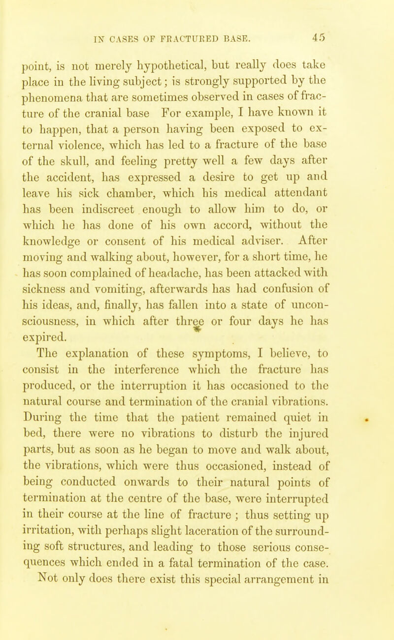 point, is not merely hypothetical, but really does take place in the Hving subject; is strongly supported by the phenomena that are sometimes observed in cases of frac- ture of the cranial base For example, I have known it to happen, that a person having been exposed to ex- ternal violence, which has led to a fracture of the base of the skull, and feeling pretty well a few days after the accident, has expressed a desire to get up and leave his sick chamber, which his medical attendant has been indiscreet enough to allow him to do, or which he has done of his own accord, without the knowledge or consent of his medical adWser. After moving and walking about, however, for a short time, he has soon complained of headache, has been attacked with sickness and vomiting, afterwards has had confusion of his ideas, and, finally, has fallen into a state of uncon- sciousness, in which after thr^ or four days he has expired. The explanation of these symptoms, I believe, to consist in the interference which the fracture has produced, or the interruption it has occasioned to the natural course and termination of the cranial vibrations. During the time that the patient remained quiet in bed, there were no vibrations to disturb the injured parts, but as soon as he began to move and walk about, the vibrations, which were thus occasioned, instead of being conducted onwards to their natural points of termination at the centre of the base, were interrupted in their course at the line of fracture ; thus setting up irritation, with perhaps slight laceration of the surround- ing soft structures, and leading to those serious conse- quences which ended in a fatal termination of the case. Not only does there exist this special arrangement in