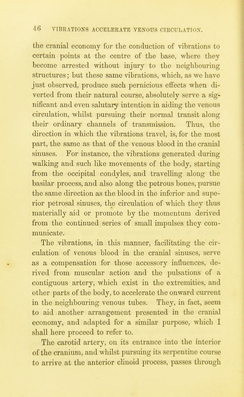 the cranial economy for tlie conduction of vibrations to certain points at the centre of the base, where they become arrested without injury to the neighbouring- structures ; but these same vibrations, which, as we have just observed, produce such pernicious effects wlien di- verted from their natural course, absolutely serve a sig- nificant and even salutary intention in aiding the venous circulation, whilst pursuing their normal transit along their ordinary channels of transmission. Thus, the direction in which the vibrations travel, is, for the most part, the same as that of the venous blood in the cranial sinuses. For instance, the vibrations generated during walking and such like movements of the body, starting from the occipital condyles, and travelling along the basilar process, and also along the petrous bones, pursue the same direction as the blood in the inferior and supe- rior petrosal sinuses, the circulation of which they thus materially aid or promote by the momentum derived from the continued series of small impulses they com- municate. The vibrations, in this manner, facilitating the cir- culation of venous blood in the cranial sinuses, serve as a compensation for those accessory influences, de- rived from muscular action and the pulsations of a contiguous artery, which exist in the extremities, and other parts of the body, to accelerate the onward current in the neighbouring venous tubes. They, in fact, seem to aid another arrangement presented in the cranial economy, and adapted for a similar purpose, which I shall here proceed to refer to. The carotid artery, on its entrance into the interior of the cranium, and whilst pursuing its serpentine course to arrive at the anterior clinoid process, passes through