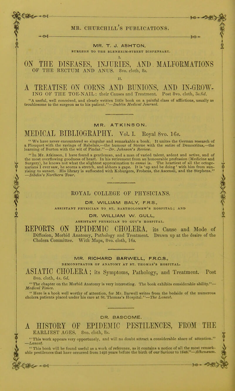 l^l^j^^-®^-^ J«- MR. Churchill's publtcations. ~.-&t MR. T. J. ASHTON, SUKGEON TO THE BLENHEIM-STBEET DISFENSABT. ON THE DISEASES, INJURIES, AND. MALEOEMATIONS OF THE RECTUM AND ANUS. 8vo. cloth, 8s. IT. A TEEATISE ON COENS AND BUNIONS, AND IN-GEOW- ING OF THE TOE-NAIL: their Causes and Treatment. Post 8vo. cloth, 3s.(W. A useful, well conceived, and clearly written little book on a painful class of afflictions, usually as troublesome to the surgeon as to his patient.—Duhlin Medical Journal. MR. ATKINSON. MEDICAL BIBLIOORAPHT. Vol. I. Royal 8vo. 16.. We have never encountered so singular and remarkable a book. It unites the German research of a Plouquet with the ravings of Rabelais,—the humour of Sterne with the satire of Democritus,—the learning of Burton with the wit of Pindar.—Dr. Johnson's Review. In Mr. Atkinson, I have found a gentleman, and a man of varied talent, ardent and active, and of the most overtiowing goodness of heart. In his retirement from an honourable profession (Medicine and Surgery), he knows not what the slightest approximation to ennui is. The heartiest of all the octoge- narians I ever saw, he scorns a stretch, and abhors a gape. It is 'up and be doing ' with him from sun- rising to sunset. His library is suffocated with Koburgers, Frobens, the Ascensii, and the Stephens. —Dibdin's Northern Tour, ROYAL COLLEGE OF PHYSICIANS. DR. WILLIAM BALY, F.R.S., ASSISTANT PHYSICIAN TO ST. BARTHOLOMEW'S HOSPITAL; AND DR. WILLIAM W. GULL, ASSISTANT PHYSICIAN TO GUY'S HOSPITAL. EEPORTS ON EPIDEMIC CHOLERA, its Cause and Mode of Diffusion, Morbid Anatomy, Pathology and Treatment. Drawn up at the desire of the Cholera Committee. With Maps, 8vo. cloth, 16s. MR. RICHARD BARWELL, F.R.C.S., DEMONSTRATOR OF ANATOMY AT ST. THOMAS's HOSPITAL. ASIATIC CHOLERA ; its Symptoms, Pathology, aud Treatment. Post 8vo. cloth, 4s. 6d. The chapter on the Morbid Anatomy is very interesting. The book exhibits considerable ability.— Medical Times. Here is a book well worthy of attention, for Mr. Harwell writes from the bedside of the numerous cholera patients placed under his care at St. Thomas's Hospital.—The Lancet. DR. BASCOME. A HISTORY OF EPIDEMIC PESTILENCES, FROM THE EARLIEST AGES. 8vo. cloth, 8s. T This work appears very opportunely, and will no doubt attract a considerable share of attention. J —Lancet. \ Tliis book will be found useful ns a work of reference, as it contains a notice of all the most rcniark- a[ able pestilences that have occurred from 149,') years before the birth of our Saviour to 1848.—Athenmim.