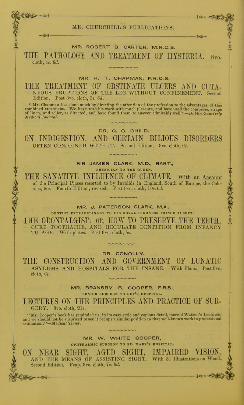 —©4 ^e— MR. ROBERT B. CARTER, M.R.C.S. THE PATHOLOGY AND TREATMENT OF HYSTERIA. 8vo. cloth, 4s. 6d. MR. H. T. CHAPMAN, F.R.C.S. THE TREATMENT OF OBSTINATE ULCERS AND CUTA- NEOUS ERUPTIONS OF THE LEG WITHOUT CONFINEMENT. Second Edition. Post 8vo. cloth, 3s. 6d. Mr. Chapman has done much by directing the attention of the profession to the advantages of this combined treatment. We have read his work with much pleasure, and have used the compress, straps of linen, and roller, as directed, and have found them to answer admirably well.—Dublin Quarterly Medical Journal. DR. Q. C. CHILD. ON INDIGESTION. AND CERTAIN BILIOUS DISORDERS OFTEN CONJOINED WITH IT. Second Edition. 8vo. cloth, 6s. SIR JAMES CLARK, M.D., BART., PHYSICIAN TO THE QUEEN. THE SANATIYE INFLUENCE OF CLIMATE. With an Account of the Principal Places resorted to by Invalids in England, South of Europe, the Colo- nies, &c. Fourth Edition, revised. Post 8vo. cloth, 10s. 6d, MR. J. PATERSON CLARK, M.A., DENTIST EXTRAOKDINAKY TO HIS KOTAL HIGHNESS PEINCE ALBERT. i THE ODONTALGIST; OR, HOW TO PRESERYE THE TEETH, CURE TOOTHACHE, AND REGULATE DENTITION FROM INFANCY TO AGE. With plates. Post 8vo. cloth, 5s. DR. CONOLLY. THE CONSTRUCTION AND GOYERNMENT OF LUNATIC ASYLUMS AND HOSPITALS FOR THE INSANE. With Plans. Post 8vo. cloth, 6s. MR. BRANSBY B. COOPER, F.R.S., SENIOR SURGEON TO GUY'S HOSPITAL. LECTURES ON THE PRINCIPLES AND PRACTICE OF SUR- GERY. 8vo. cloth, 21s. Mr. Cooper's book has reminded us, in its easy style and copious detail, moreof AVatson's Lectures, and we should not be surprised to sec it occupy a similar position to that well-known work in professional estimation.—Medical Times. MR. W. WHITE COOPER, OPHTHALMIC SURGEON TO ST. MARY's HOSPITAL. I ON NEAR SIGHT, AGED SIGHT, IMPAIRED YISION, A AND THE MEANS OF ASSISTING SIGHT. With 31 Illustrations on Wood. S Second Edition. Fcap. 8vo. cloth, 7s. 6d. ^^<^^