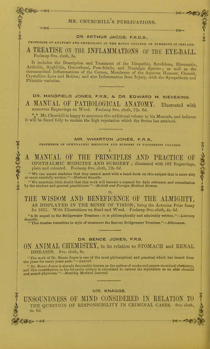 ^ __ MR. Churchill's publications. ■* ^t^ — . DR. ARTHUR JACOB, F.R.O.S., ^ rROPKSSOU OF ANATOMY AND PHYSIOLOGY IN THE BOYAL COLLEGE OP SDE0E0K8 IN IRELAND. A TREATISE ON THE INFLAMMATIONS OF THE EYE-BALL. Foolscap 8vo. cloth, 5s. It includes the Description and Treatment of the Idiopathic, Scrofulous, Rheumatic Arthritic, Syphilitic, Gonorrhoeal, Post-febrile, and Neuralgic Species ; as well as the circumscribed Inflammations of the Cornea, Membrane of the Aqueous Humour, Choroid, Crj'stalline Lens and Retina; and also Inflammation from Injury, with the Sympathetic and' Phlebitic varieties. DR. HANDFIELD JONES, F.R.S., Sc DR. EDWARD H. SIEVEKING. A MANUAL OF PATHOLOGICAL ANATOMY, illustrated with numerous Engravings on Wood. Foolscap 8vo, cloth, 12s. Qd. DR. BENCE JONES, F.R.S. ON ANIMAL CHEMISTRY, in its relation to STOMACH and RENAL DISEASES. 8vo, cloth, 6s. The work of Dr. Bence .Tones is one of the most philosophical and practical which has issued from the press for many years past.—Lancet. Dr. Bence Jones is already favourably known as the author of works and papers on animal chemistry, and this contribution to his favourite science is calculated to extend liis reputation as an able chemist and sound physician.—Jl/onW/i/ Medical Journal. MR. KNAGGS. f UNSOUNDNESS OF MIND CONSIDERED IN RELATION TO Sf THE QUESTION OF RESPONSIBILITY IN CRIMINAL CASES. 8vo. cloth, m 4s. Gd. I \* Mr. Churchill is happy to announce this additional volume to his Manuals, and believes it will be found fully to sustain the high reputation which the Series has attained. MR. WHARTON JONES, F.R.S., PROFESSOR OF OPHTHALMIC MEDICINE AND SURGERY IN UNIVERSITY COLLEGE. I. A MANUAL OF THE PRINCIPLES AND PRACTICE OF ophthalmic MEDICINE AND SURGERY ; illustrated with 102 Engra^^ngs, plain and coloured. Foolscap 8vo. cloth, 12s. Qd. We can assure students that they cannot meet with a hand-book on this subject that is more ably ^ or more carefully written.—Medical Gazette. ^^ We entertain little doubt that this work will become a manual for daily reference and consultation by the student and general practitioner.—British and Foreign Medical Review, THE WISDOM AND BENEFICENCE OF THE ALMIGHTY, AS DISPLAYED IN THE SENSE OF VISION; being the Actonian Prize Essay for 1851. With Illustrations on Steel and Wood. Foolscap 8vo. cloth, 4s. Qd. A fit sequel to the Bridgewater Treatises: it is philosophically and admirably written.—Literary Gazette. This treatise resembles in style of treatment the famous Bridgewater Treatises.—yl<Aen«um.