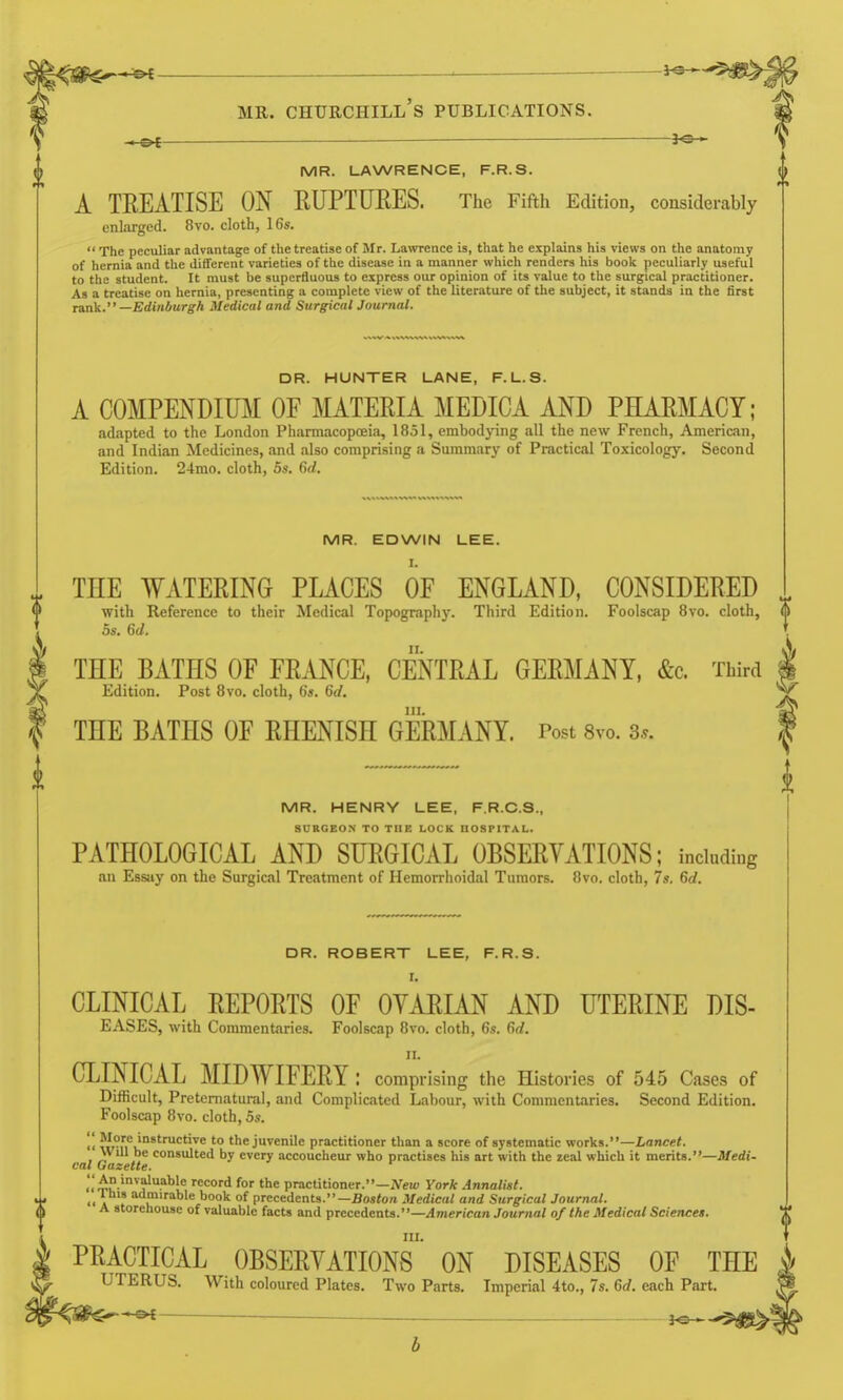 ^ _ *«■ MR. Churchill's publications. MR. LAWRENCE, F.R.S. A TREATISE ON RUPTURES. The Fifth Edition, considerably enlarged. 8vo. cloth, 16s. The peculiar advantage of the treatise of Mr. Lawrence is, that he explains his views on the anatomy of hernia and the different varieties of the disease in a manner which renders his book peculiarly useful to the student. It must be superfluous to express our opinion of its value to the surgical practitioner. As a treatise on hernia, presenting a complete view of the literature of the subject, it stands in the first Tank. —Edinburgh Medical and Surgical Journal. DR. HUNTER LANE, F.L.S. A COMPENDIUjM of MATERIA MEDICA AND PHARMACY; adapted to the London Pharmacopoeia, 1851, embodying all the new French, American, and Indian Medicines, and also comprising a Summary of Practical Toxicology. Second Edition. 24mo. cloth, 5s. 6rf. MR. EDWIN LEE. I. TEE WATERING PLACES OF ENGLAND, CONSIDERED with Reference to their Medical Topography. Third Edition. Foolscap Bvo. cloth, 5s. 6d. THE BATHS OF FRANCE, CENTRAL GERMANY, &c. Third Edition. Post Bvo. cloth, 6s. 6d. in. THE BATHS OF RHENISH GERMANY. Post 8vo. 3.. MR. HENRY LEE, F.R.C.S., SURGEON TO THE LOCK HOSPITAL. PATHOLOGICAL AND SURGICAL OBSERVATIONS; including an Essay on the Surgical Treatment of Hemorrlioidal Tumors. Bvo. cloth, 7». 6d. DR. ROBERT LEE, F.R.S. I. CLINICAL REPORTS OF OYARIAN AND UTERINE DIS- EASES, with Commentaries. Foolscap Bvo. cloth, 6s. 6d. II. CLINICAL MIDWIFERY: comprising the Histories of 545 Cases of Difficult, Preternatural, and Complicated Labour, with Commentaries. Second Edition. Foolscap Bvo. cloth, 5s. '' to the juvenile practitioner than a score of systematic works.—Z,ance<. Will be consulted by every accoucheur who practises his art with the real which it merits.—Jlfedi- cal Gazette. .'.'^I! '^^''^''' '■^'^'■d for practitioner.—ATeu, York Annalist. Ihis admirable book of precedents.—Bo«<on Medical and Surgical Journal. A storehouse of valuable facts and precedents.—.ilmencan Jounin/ of the Medical Sciences. III. PRACTICAL OBSERVATIONS ON DISEASES OF THE UTERUS. With coloured Plates. Two Parts. Imperial 4to., 7s. Gd. each Part. ^