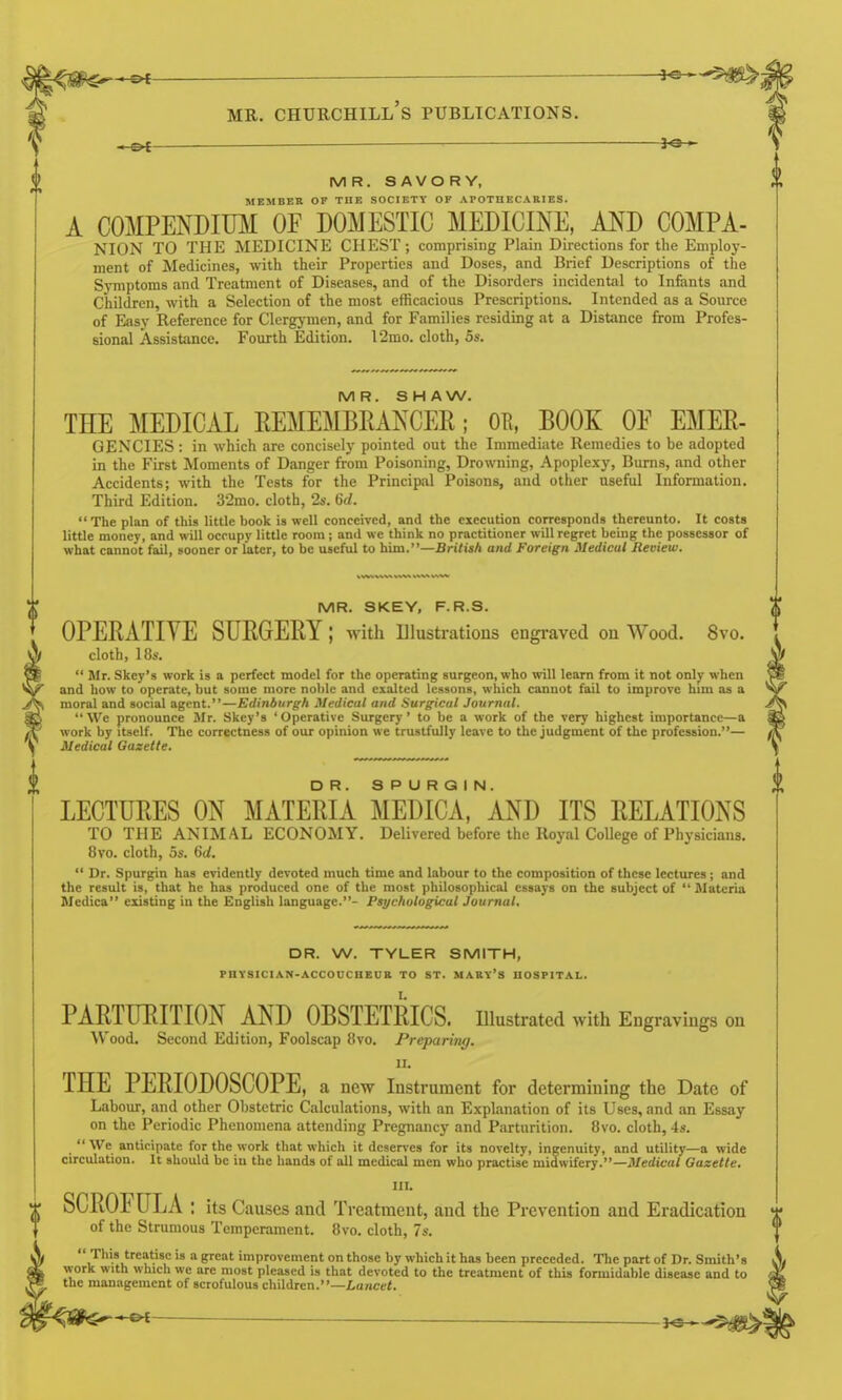 3«-^ MR. SAVORY, MEMBER OF THE SOCIETY OF APOTHECAEIES. A COMPENDIUM OF DOMESTIC MEDICINE, AND COMPA- NION TO THE MEDICINE CHEST; comprising Plain Directions for the Employ- ment of Medicines, with their Properties and Doses, and Brief Descriptions of the Symptoms and Treatment of Diseases, and of the Disorders incidental to Infants and Children, with a Selection of the most efficacious Prescriptions. Intended as a Source of Easy Reference for Clcrgjnnen, and for Families residing at a Distance from Profes- sional Assistance. Fourth Edition. 12mo. cloth, 5s. MR. SHAW. THE MEDICAL EEMEMBRANCER; OE, BOOK OF EMER- GENCIES : in which are concisely pointed out the Immediate Remedies to be adopted in the First Moments of Danger from Poisoning, Drowning, Apoplexy, Burns, and other Accidents; with the Tests for the Principal Poisons, and other useful Information. Third Edition. 32mo. cloth, 2s. 6(/.  The plan of this little book is well conceived, and the execution corresponds thereunto. It costs little money, and will occupy little room; and we think no practitioner will regret being the possessor of what cannot fail, sooner or later, to be useful to him.—British and Foreign Medical Review. MR. SKEY, F.R.S. OPERATIVE SURGERY; with illustrations engi-aved on Wood. 8vo. cloth, 18s.  Mr. Skey's work is a perfect model for the operating surgeon, who will learn from it not onlv when and how to operate, but some more noble and exalted lessons, which cannot fail to improve him as a moral and social agent.—Edinburgh Medical and Surgical Journal. We pronounce Mr. Skey's 'Operative Surgery' to be a work of the very highest importance—a work by itself. The correctness of our opinion we trustfully leave to the judgment of the profession.— Medical Gazette. DR. SPURGIN. LECTURES ON MATERIA MEDICA, AND ITS RELATIONS TO THE ANIMAL ECONOMY. Delivered before the Royal CoUege of Physicians. 8vo. cloth, 5s. 6d.  Dr. Spurgin has evidently devoted much time and labour to the composition of these lectures; and the result is, that he has produced one of the most philosophical essays on the subject of  Materia Mcdica existing in the English language.- Psychological Journal, DR. W. TYLER SMITH, PHYSICIAN-ACCOUCUEOB TO ST. MARV'S HOSPITAL. PARTURITION AND OBSTETRICS, illustrated with Engravings on Wood. Second Edition, Foolscap 8vo. Preparing. II. THE PERIODOSCOPE, a new Instrument for determining the Date of Labour, and other Obstetric Calculations, with an Explanation of its Uses, and an Essay on the Periodic Phenomena attending Pregnancy and Parturition. 8vo. cloth, 4».  We anticipate for the work that which it deserves for its novelty, ingenuity, and utility—a wide circulation. It should be in the hands of all medical men who practise midwifery.—Jl/edit-ai Gazette. III. SCROIULA ; its Causes and Treatment, and the Prevention and Eradication of the Strumous Temperament. Bvo. cloth, 7s.  This treatise is a great improvement on those by which it has been preceded. Tlie part of Dr. Smith's work with which we are most pleased is that devoted to the treatment of this formidable disease and to the management of scrofulous children.—Lancet.