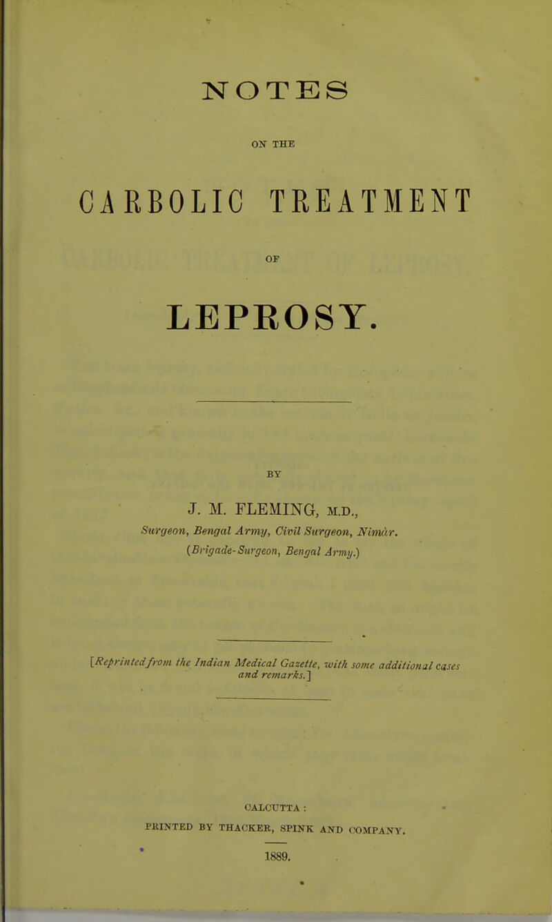 NOTES ON THE CARBOLIC TREATMENT OF LEPEOSY. BY J. M. FLEMING, M.D., Surgeon, Bengal Army, Civil Surgeon, Nimar. {Brigade-Surgeon, Bengal Army.) [Reprinted/rom the Indian Medical Gazette, with some additional cases and remarks.] CALCUTTA: PRINTED BY THACKER, SPINK AND COMPANY. 1889.