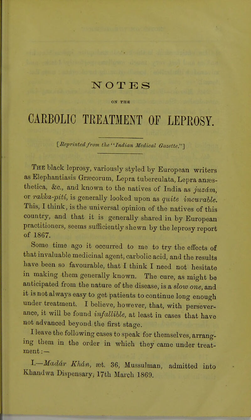 ON THE CARBOLIC TREATMENT OF LEPROSY. [Reprinted from the Indian Medical Gazette.'] The black leprosy, variously styled by European writers as Elephantiasis Grsecorum, Lepra tuberculata, Lepra anses- thetica, &c., and known to the natives of India as juzdm, or rakka-piU, is generally looked upon as quite incurable. Tins, I think, is the universal opinion of the natives of this country, and that it is generally shared in by European practitioners, seems sufficiently shewn by the leprosy report of 1867. Some time ago it occurred to me to try the effects of that invaluable medicinal agent, carbolic acid, and the results have been so favourable, that I think I need not hesitate in making them generally known. The cure, as might be anticipated from the nature of the disease, is a slow one, and it is not always easy to get patients to continue long enough under treatment. I believe, however, that, with persever- ance, it will be found infallible, at least in cases that have not advanced beyond the first stage. I leave the following cases to speak for themselves, arrang- ing them in the order in which they came under treat- ment : — l.—Maddr Khdn, set. 36, Mussulman, admitted into Khandwa Dispensary, 17th March 1869.