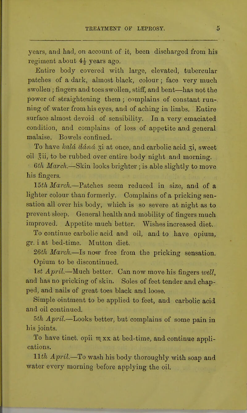 years, and had, on account of it, been discharged from his regiment about 4^- years ago. Entire body covered with large, elevated, tubercular patches of a dark, almost black, colour; face very much swollen ; fingers and toes swollen, stiff, and bent—has not the power of straightening them ; complains of constant run- niug of water from his eyes, and of aching in limbs. Eutire surface almost devoid of sensibility. In a very emaciated condition, and complains of loss of appetite and general malaise. Bowels confined. To have kald ddnd 31 at once, and carbolic acid 3!, sweet oil Jii, to be rubbed over entire body night and morning. 6th March.—Skin looks brighter ; is able slightly to move his fingers. loth March.—Patches seem reduced in size, and of a lighter colour thau formerly. Complains of a pricking sen- sation all over his body, which is so severe at night as to prevent sleep. General health and mobility of fingers much improved. Appetite much better. Wishes increased diet. To continue carbolic acid and oil, and to have opium, gr. i at bed-time. Mutton diet. 26th March.—Is now free from the pricking sensation. Opium to be discontinued. 1st April.—Much better. Can now move his fingers well, and has no pricking of skin. Soles of feet tender and chap- ped, and nails of great toes black and loose. Simple ointment to be applied to feet, and carbolic acid and oil continued. 5th April.—Looks better, but complains of some pain in his joints. To have tinct. opii i^xx at bed-time, and continue appli- cations. 11th April.—To wash his body thoroughly with soap and water every morning before applying the oil.