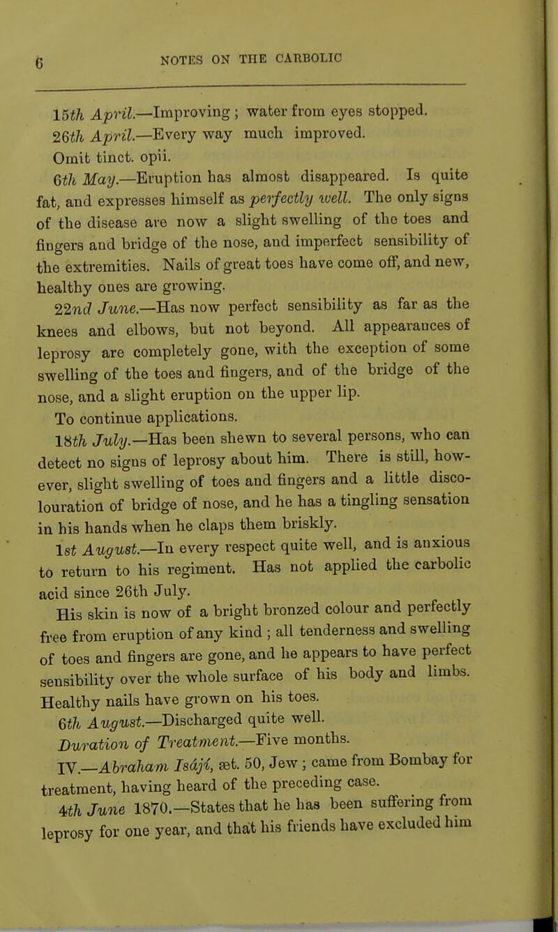 15th April.—Improving ; water from eyes stopped. 26th April—Every way much improved. Omit tinct. opii. 6th May.—Eruption has almost disappeared. Is quite fat, and expresses himself as perfectly well. The only signs of the disease are now a slight swelling of the toes and fingers and bridge of the nose, and imperfect sensibility of the extremities. Nails of great toes have come off, and new, healthy ones are growing. 22nd June.—Has now perfect sensibility as far as the knees and elbows, but not beyond. All appearances of leprosy are completely gone, with the exception of some swelling of the toes and fingers, and of the bridge of the nose, and a slight eruption on the upper lip. To continue applications. lHth July.—Has been shewn to several persons, who can detect no signs of leprosy about him. There is still, how- ever, slight swelling of toes and fingers and a little disco- louration of bridge of nose, and he has a tingling sensation in his hands when he claps them briskly. 1st August—In every respect quite well, and is anxious to return to his regiment. Has not applied the carbolic acid since 26th July. His skin is now of a bright bronzed colour and perfectly free from eruption of any kind ; all tenderness and swelling of toes and fingers are gone, and he appears to have perfect sensibility over the whole surface of his body and limbs. Healthy nails have grown on his toes. 6th August—Discharged quite well. Duration of Treatment—Five months. IV.—Abraham Isdji set. 50, Jew ; came from Bombay for treatment, having heard of the preceding case. 4th June 1870.—States that he has been suffering from leprosy for one year, and that his friends have excluded him