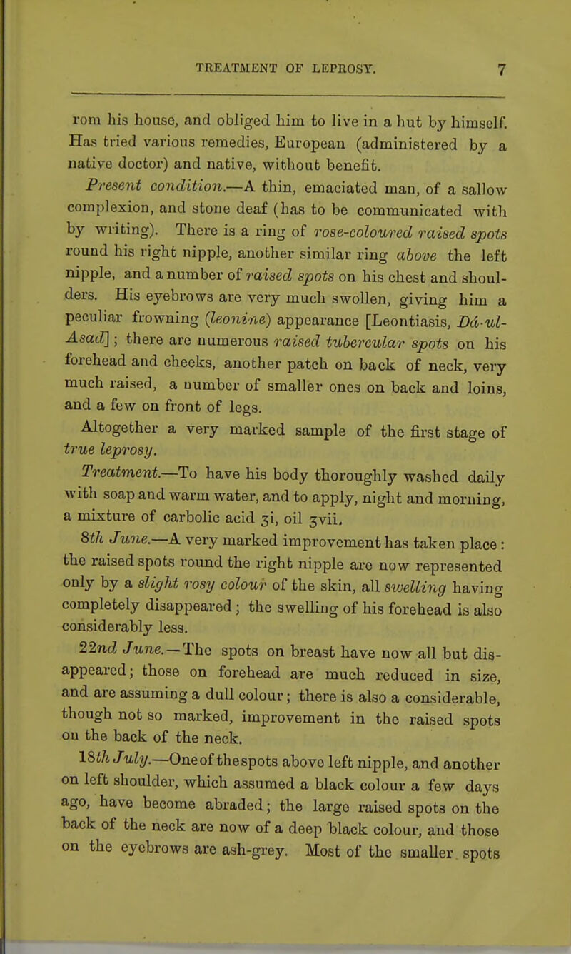 rom his house, and obliged hini to live in a hut by himself. Has tried various remedies, European (administered by a native doctor) and native, without benefit. Present condition.—A thin, emaciated man, of a sallow complexion, and stone deaf (has to be communicated with by writing). There is a ring of rose-coloured raised spots round his right nipple, another similar ring above the left nipple, and a number of raised spots on his chest and shoul- ders. His eyebrows are very much swollen, giving him a peculiar frowning (leonine) appearance [Leontiasis, Dd-ul- Asad]; there are numerous raised tubercular spots on his forehead and cheeks, another patch on back of neck, very much raised, a number of smaller ones on back and loins, and a few on front of leos. Altogether a very marked sample of the first stage of true leprosy. Treatment.—To have his body thoroughly washed daily with soap and warm water, and to apply, night and morning, a mixture of carbolic acid ji, oil 3vii. 8th June.—A very marked improvement has taken place : the raised spots round the right nipple are now represented only by a slight rosy colour of the skin, all swelling having completely disappeared; the swelling of his forehead is also considerably less. 22nd June. — The spots on breast have now all but dis- appeared; those on forehead are much reduced in size, and are assuming a dull colour • there is also a considerable, though not so marked, improvement in the raised spots ou the back of the neck. 18th July.—Oneof thespots above left nipple, and another on left shoulder, which assumed a black colour a few days ago, have become abraded; the large raised spots on the back of the neck are now of a deep black colour, and those on the eyebrows are ash-grey. Most of the smaller spots