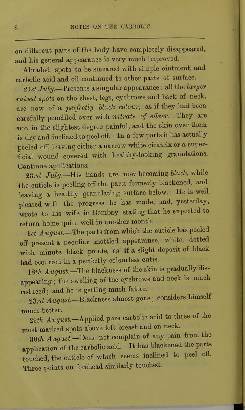 on different parts of the body have completely disappeared, and his general appearance is very much improved. Abraded spots to be smeared with simple ointment, and carbolic acid and oil continued to other parts of surface. 21st July—Presents a singular appearance : all the larger raised spots on the chest, legs, eyebrows and back of neck, are now of a perfectly black colour, as if they had been carefully pencilled over with nitrate of silver. They are not in the slightest degree painful, and the skin over them is dry and inclined to peel off. In a few parts it has actually peeled off, leaving either a narrow white cicatrix or a super- ficial wound covered with healthy-looking granulations. Continue applications. 23rd July—Bis hands are now becoming blade, while the cuticle is peeling off the parts formerly blackened, and leaving a healthy granulating surface below. He is well pleased with the progress he has made, and, yesterday, wrote to his wife in Bombay stating that he expected to return home quite well in another month. 1st August.—The parts from which the cuticle has peeled off present a peculiar mottled appearance, white, dotted with minute black points, as if a slight deposit of black bad occurred in a perfectly colourless cutis. 18th August.—The blackness of the skin is gradually dis- appearing ; the swelling of the eyebrows and neck is much reduced; and he is getting much fatter. 23rd August—Blackness almost gone; considers himself much better. 29th August—Applied pure carbolic acid to three ot the most marked spots above left breast and on neck. 30th August-Does not complain of any pain from the application of the carbolic acid. It has blackened the parts touched, the cuticle of which seems inclined to peel off. Three points on forehead similarly touched.