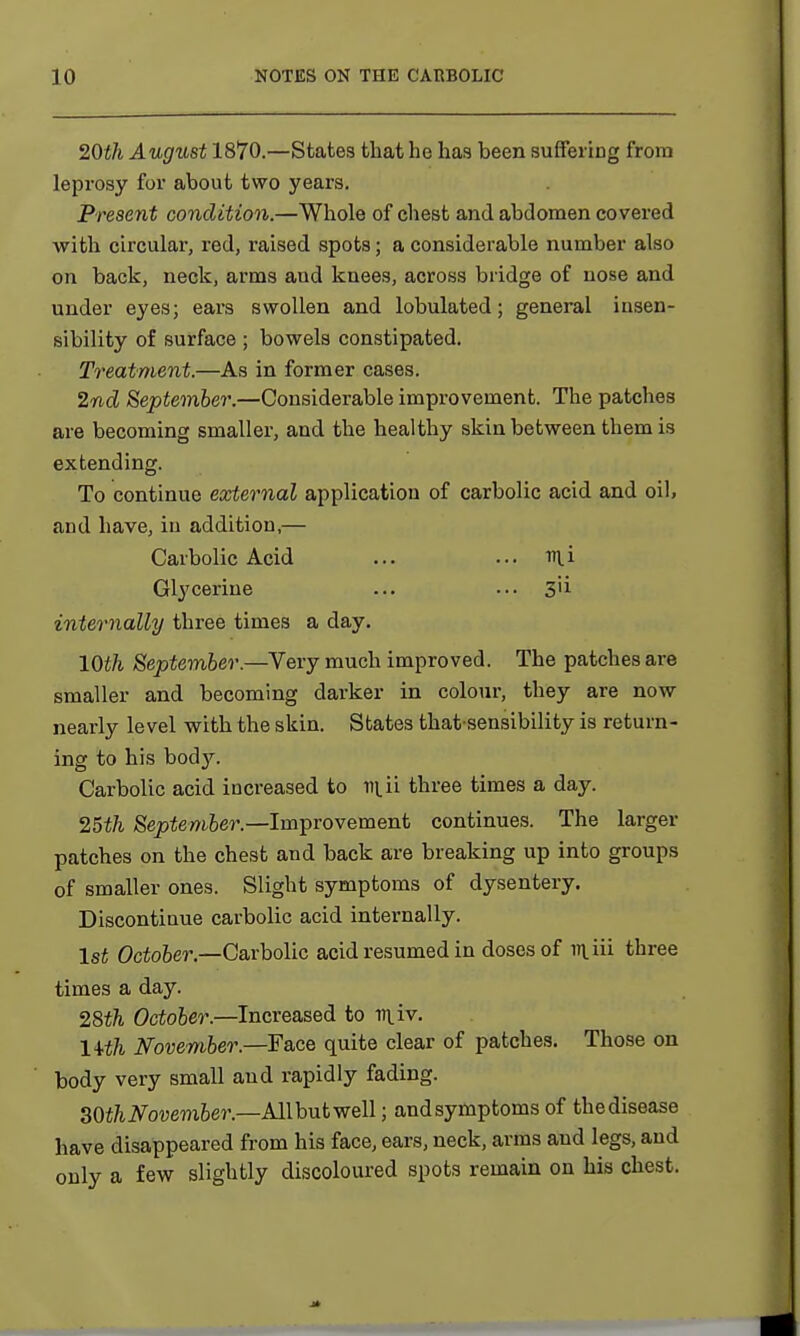 20th August 1870.—States that he has been suffering from leprosy for about two years. Present condition.—Whole of chest and abdomen covered with circular, red, raised spots; a considerable number also on back, neck, arms and knees, across bridge of nose and under eyes; ears swollen and lobulated; general insen- sibility of surface ; bowels constipated. Treatment.—As in former cases. 2nd September.—Considerable improvement. The patches are becoming smaller, and the healthy skin between them is extending. To continue external application of carbolic acid and oil, and have, in addition,— Carbolic Acid ... ... nii Glj'cerine ... • •• 3'i internally three times a day. 10th September.—Very much improved. The patches are smaller and becoming darker in colour, they are now nearly level with the skin. States that sensibility is return- ing to his body. Carbolic acid increased to ni.ii three times a day. 25th September.—Improvement continues. The larger patches on the chest and back are breaking up into groups of smaller ones. Slight symptoms of dysentery. Discontinue carbolic acid internally. 1st October.—Carbolic acid resumed in doses of in.iii three times a day. 28th October.—Increased, to tiuv. lith November.—Face quite clear of patches. Those on body very small aud rapidly fading. 30th November— All but well; and symptoms of the disease have disappeared from his face, ears, neck, arms and legs, and only a few slightly discoloured spots remain on his chest.