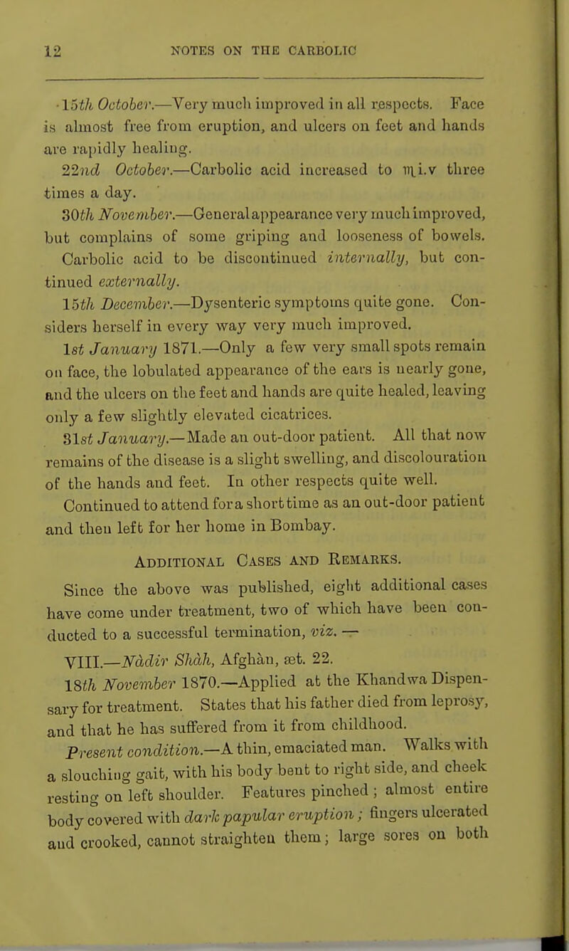 • 15th October.—Very much improved in all respects. Face is almost free from eruption, and ulcers on feet and hands are rapidly healing. 22nd October.—Carbolic acid increased to mi.v three times a day. 30th November.—General appearance very much improved, but complains of some griping and looseness of bowels. Carbolic acid to be discontinued internally, but con- tinued externally. 15th December.—Dysenteric symptoms quite gone. Con- siders herself in every way very much improved. 1st January 1871.—Only a few very small spots remain on face, the lobulated appearance of the ears is nearly gone, and the ulcers on the feet and hands are quite healed, leaving only a few slightly elevuted cicatrices. Slst January—Made an out-door patient. All that now remains of the disease is a slight swelling, and discolouration of the hands and feet. In other respects quite well. Continued to attend for a short time as an out-door patient and then left for her home in Bombay. Additional Cases and Remarks. Since the above was published, eight additional cases have come under treatment, two of which have been con- ducted to a successful termination, viz. —- VIII.—Nadir Shcbh, Afghan, set. 22. 18th November 1870.—Applied at the Khandwa Dispen- sary for treatment. States that his father died from leprosy, and that he has suffered from it from childhood. Present condition—A thin, emaciated man. Walks with a slouching gait, with his body bent to right side, and cheek resting on left shoulder. Features pinched ; almost entire body covered with dark papular eruption; fingers ulcerated and crooked, cannot straighten them; large sores on both