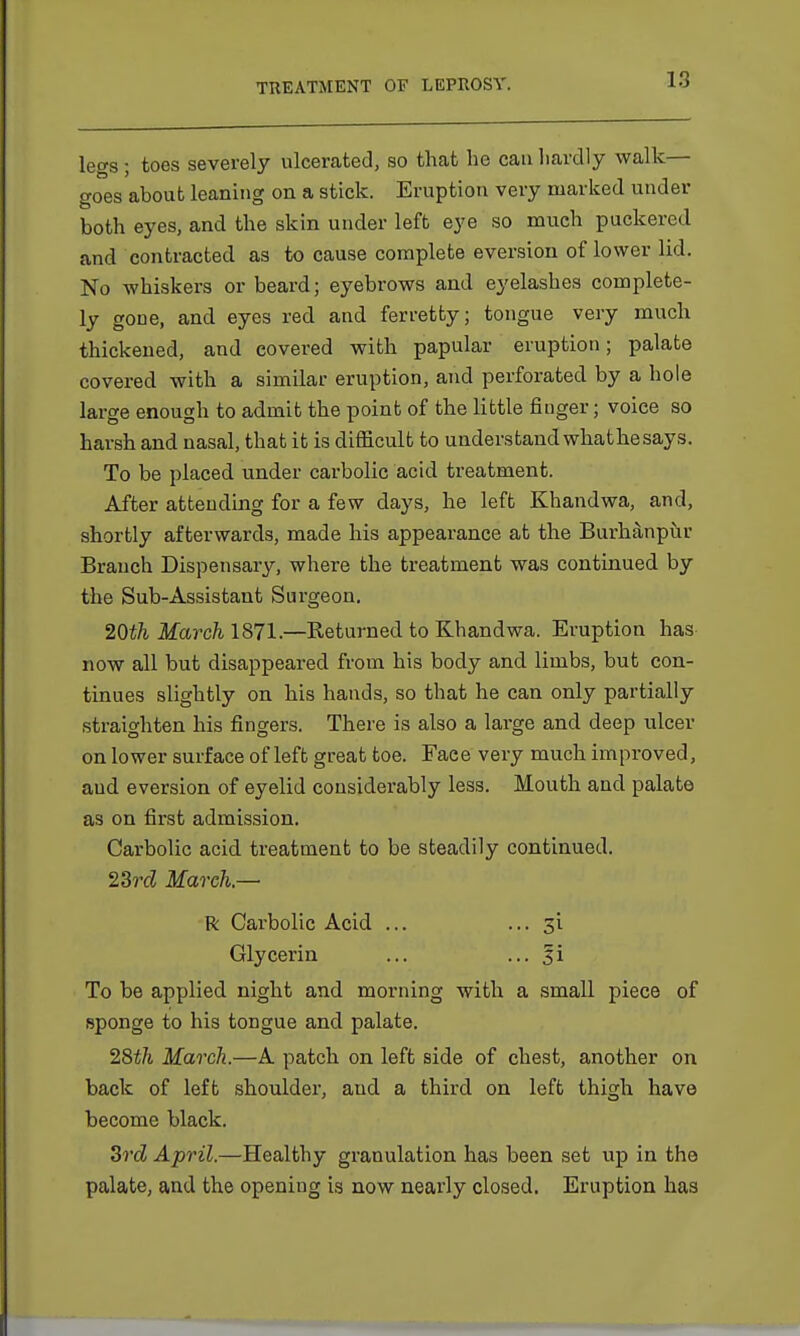 legs ; toes severely ulcerated, so that he can hardly walk— goes about leaning on a stick. Eruption very marked under both eyes, and the skin under left eye so much puckered and contracted as to cause complete eversion of lower lid. No whiskers or beard; eyebrows and eyelashes complete- ly gone, and eyes red and ferretty; tongue very much thickened, and covered with papular eruption; palate covered with a similar eruption, and perforated by a hole large enough to admit the point of the little finger; voice so harsh and nasal, that it is difficult to understand whathesays. To be placed under carbolic acid treatment. After attending for a few days, he left Khandwa, and, shortly afterwards, made his appearance at the Burhanpur Branch Dispensary, where the treatment was continued by the Sub-Assistant Surgeon. 20th March 1871.—Returned to Khandwa. Eruption has now all but disappeared from his body and limbs, but con- tinues slightly on his hands, so that he can only partially straighten his fingers. There is also a large and deep ulcer on lower surface of left great toe. Faee very much improved, and eversion of eyelid considerably less. Mouth and palate as on first admission. Carbolic acid treatment to be steadily continued. 23rd March.—■ R Carbolic Acid ... ... 31 Glycerin ... ... Ii To be applied night and morning with a small piece of sponge to his tongue and palate. 28th March.—A patch on left side of chest, another on back of left shoulder, and a third on left thigh have become black. 3rd! April.—Healthy granulation has been set up in the palate, and the opening is now nearly closed. Eruption has