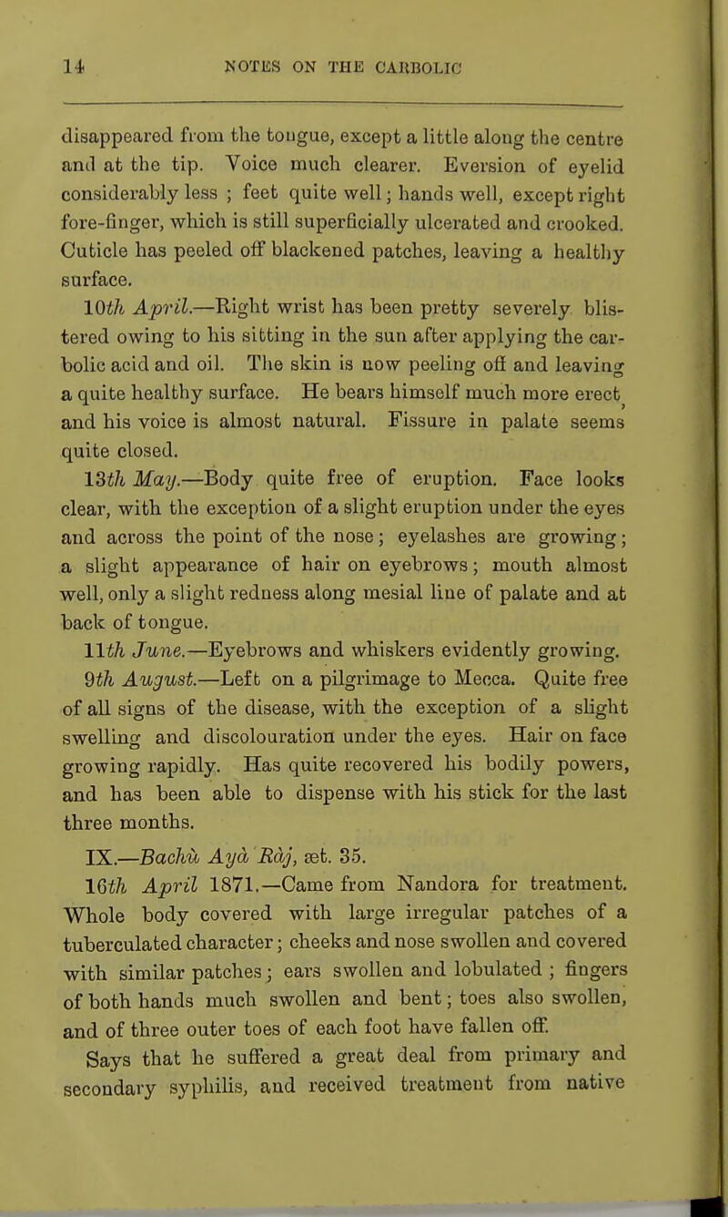 disappeared from the tongue, except a little along the centre and at the tip. Voice much clearer. Eversion of eyelid considerably less ; feet quite well; hands well, except right fore-finger, which is still superficially ulcerated and crooked. Cuticle has peeled off blackened patches, leaving a healthy surface. 10th April.—Right wrist has been pretty severely blis- tered owing to his sitting in the sun after applying the car- bolic acid and oil. The skin is now peeling ofi and leaving a quite healthy surface. He bears himself much more erect and his voice is almost natural. Fissure in palate seems quite closed. 13i/t May.—Body quite free of eruption. Face looks clear, with the exception of a slight eruption under the eyes and across the point of the nose; eyelashes are growing; a slight appearance of hair on eyebrows; mouth almost well, only a slight redness along mesial line of palate and at back of tongue. 11th June.—Eyebrows and whiskers evidently growing. 9th August.—Left on a pilgrimage to Mecca. Quite free of all signs of the disease, with the exception of a slight swelling and discolouration under the eyes. Hair on face growing rapidly. Has quite recovered his bodily powers, and has been able to dispense with his stick for the last three months. IX.—Baclm Aycb Raj, set. 35. 16th April 1871.—Came from Nandora for treatment. Whole body covered with large irregular patches of a tuberculated character; cheeks and nose swollen and covered with similar patches j ears swollen and lobulated ; fingers of both hands much swollen and bent; toes also swollen, and of three outer toes of each foot have fallen off. Says that he suffered a great deal from primary and secondary syphilis, and received treatment from native