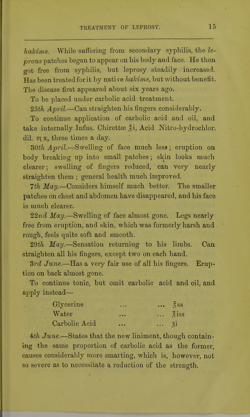 hakims. While suffering from secondary syphilis, the le- prous patches began to appear on his body and face. He then got free from syphilis, but leprosy steadily increased. Has been treated for it by native hakims, but without benefit. The disease first appeared about six years ago. To be placed under carbolic acid treatment. 25th April.—Can straighten his fingers considerably. To continue application of carbolic acid and oil, and take internally Infus. Chirettse |i, Acid Nitro-hydrochlor. dil. 111.x, three times a day. SOth April— Swelling of face much less; eruption on body breaking up into small patches; skin looks much clearer; swelling of fingers reduced, can very nearly straighten them ; general health much improved. 7th May.—Considers himself much better. The smaller patches on chest and abdomen have disappeared, and his face is much clearer. 22nd May.—Swelling of face almost gone. Legs nearly free from eruption, and skin, which was formerly harsh and rough, feels quite soft and smooth. 2dth May.—Sensation returning to his limbs. Can straighten all his fingers, except two on each hand. 3rd June.—Has a very fair use of all his fingers. Erup- tion on back almost gone. To continue tonic, but omit carbolic acid and oil, and apply instead— Glycerine ... ... |ss Water ... ... ,fiss Carbolic Acid ... ... 3i 4th June.—States that the new liniment, though contain- ing the same proportion of carbolic acid as the former, causes considerably more smarting, which is, however, not so severe as to necessitate a reduction of the strength.