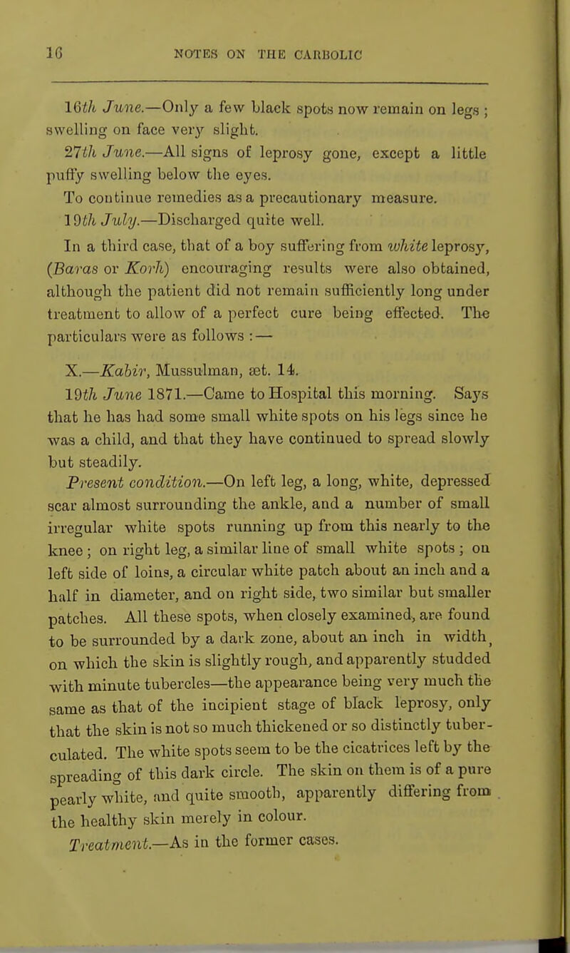 16th June.—Only a few black spots now remain on legs ; swelling on face veiy slight. 27th June.—All signs of leprosy gone, except a little puffy swelling below the eyes. To continue remedies as a precautionary measure. IQthJuly.—Discharged quite well. In a third case, that of a boy suffering from white lepros}', (Baras or Korh) encouraging results were also obtained, although the patient did not remain sufficiently long under treatment to allow of a perfect cure being effected. The particulars were as follows : — X.—Kabir, Mussulman, set. 14. 19i7i June 1871.—Came to Hospital this morning. Saj's that he has had some small white spots on his legs since he was a child, and that they have continued to spread slowly but steadily. Present condition.—On left leg, a long, white, depressed scar almost surrounding the ankle, and a number of small irregular white spots running up from this nearly to the knee ; on right leg, a similar line of small white spots ; on left side of loins, a circular white patch about an inch and a half in diameter, and on right side, two similar but smaller patches. All these spots, when closely examined, are found to be surrounded by a dark zone, about an inch in width ( on which the skin is slightly rough, and apparently studded with minute tubercles—the appearance being very much the same as that of the incipient stage of black leprosy, only that the skin is not so much thickened or so distinctly tuber- culated. The white spots seem to be the cicatrices left by the spreading of this dark circle. The skin on them is of a pure pearly white, and quite smooth, apparently differing from the healthy skin merely in colour. Treatment—As in the former cases.