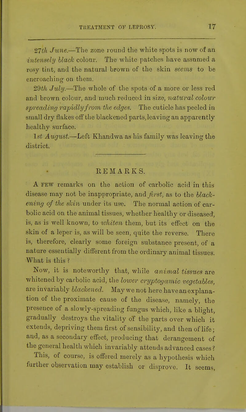 27th June.—The zone rouud the white spots is now of an intensely black colour. The white patches have assumed a rosy tint, and the natural brown of the skin seems to be encroaching on them. 29th July.—The whole of the spots of a more or less red and brown colour, and much reduced in size, natural colour spreading rapidly from the edges. The cuticle has peeled in small dry flakes off the blackened parts,leaving an apparently healthy surface. 1st August.—Left Khandwa as his family was leaving the district. REMARKS. A few remarks on the action of carbolic acid in this disease may not be inappropriate, and first, as to the black- ening of the skin under its use. The normal action of car- bolic acid on the animal tissues, whether healthy or diseased, is, as is well known, to xvhitcn them, but its effect on the skin of a leper is, as will be seen, quite the reverse. There is, therefore, clearly some foreign substance present, of a nature essentially different from the ordinary animal tissues. What is this ? Now, it is noteworthy that, while animal tissues are whitened by carbolic acid, the lower cryptogamic vegetables, are invariably blackened. May we not here have an explana- tion of the proximate cause of the disease, namely, the presence of a slowly-spreading fungus which, like a blight, gradually destroys the vitality o'f the parts over which it exteuds, depriving them first of sensibility, and then of life; and, as a secondary effect, producing that derangement of the general health which invariably atteuds advanced cases? This, of course, is offered merely as a hypothesis which further observation may establish or disprove. It seems,
