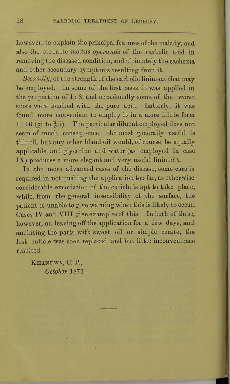 however, to explain the principal features of the malady, and also the probable modus operandi of the carbolic acid in removing the diseased condition, and ultimately the cachexia and other secondary symptoms resulting from it. Secondly, of the strength of the carbolic liniment that may be employed. In some of the first cases, it was applied in the proportion of 1: 8, and occasionally some of the worst spots were touched with the pure acid. Latterly, it was found more convenient to employ it in a more dilute form 1 : 1G (3i to Jii)- The particular diluent employed does not seem of much consequence: the most generally useful is tilli oil, but any other bland oil would, of course, be equally applicable, and glycerine and water (as employed in case IX) produces a more elegant and very useful liniment. In the more advanced cases of the disease, some care is required in not pushing the application too far, as otherwise considerable excoriation of the cuticle is apt to take place, while, from the general insensibility of the surface, the patient is unable to give warning when this is likely to occur. Cases IV and VIII give examples of this. In both of these, however, on leaving off the application for a few days, and anointing the parts with sweet oil or simple cerate, the lost cuticle was soon replaced, and but little inconvenience resulted. K.HANDWA, C. P., October 1871.