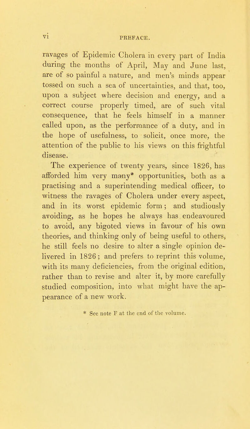 ravages of Epidemic Cholera in every part of India during the months of April, May and June last, are of so painful a nature, and men's minds appear tossed on such a sea of uncertainties, and that, too, upon a subject where decision and energy, and a correct course properly timed, are of such vital consequence, that he feels himself in a manner called upon, as the performance of a duty, and in the hope of usefulness, to solicit, once more, the attention of the public to his views on this frightful disease. The experience of twenty years, since 1826, has afforded him very many* opportunities, both as a practising and a superintending medical officer, to witness the ravages of Cholera under every aspect, and in its worst epidemic form; and studiously avoiding, as he hopes he always has endeavoured to avoid, any bigoted views in favour of his own theories, and thinking only of being useful to others, he still feels no desire to alter a single opinion de- livered in 1826; and prefers to reprint this volume, with its many deficiencies, from the original edition, rather than to revise and alter it, by more carefully studied composition, into what might have the ap- pearance of a new work. * See note F at the end of the volume.