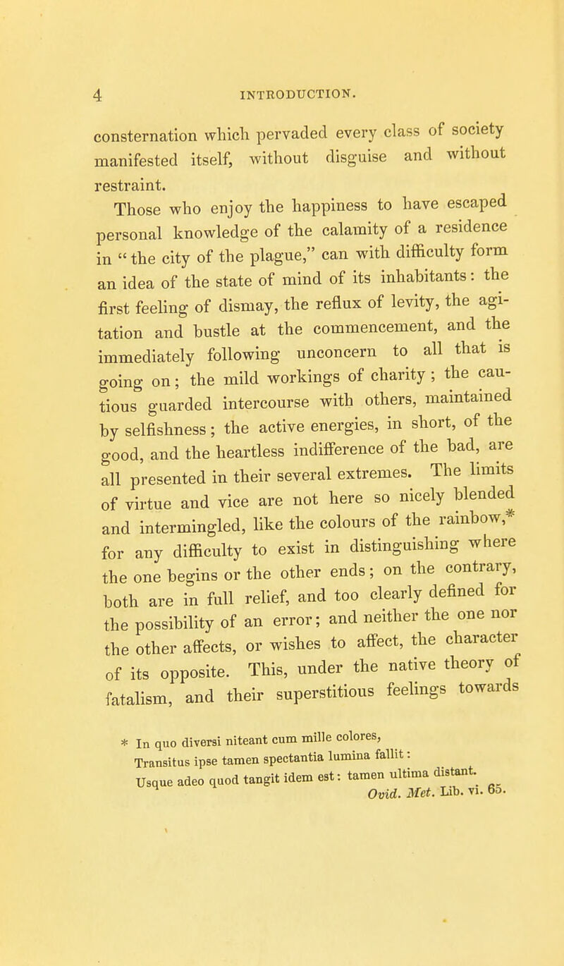 consternation which pervaded every class of society- manifested itself, without disguise and without restraint. Those who enjoy the happiness to have escaped personal knowledge of the calamity of a residence in the city of the plague, can with difficulty form an idea of the state of mind of its inhabitants: the first feeling of dismay, the reflux of levity, the agi- tation and bustle at the commencement, and the immediately following unconcern to all that is going on; the mild workings of charity ; the cau- tious guarded intercourse with others, maintained by selfishness; the active energies, in short, of the good, and the heartless indifi-erence of the bad, are all presented in their several extremes. The limits of virtue and vice are not here so nicely blended and intermingled, like the colours of the rambow,* for any difficulty to exist in distinguishing where the one begins or the other ends; on the contrary, both are in full relief, and too clearly defined for the possibility of an error; and neither the one nor the other affects, or wishes to affect, the character of its opposite. This, under the native theory of fatalism, and their superstitious feelings towards * In quo diversi niteant cum mille colores, Transitus ipse tamen spectantia lumina fallit: Usque adeo quod tangit idem est: tamen ultima distant.^ Ovid. Met. Lib. vi. 60.