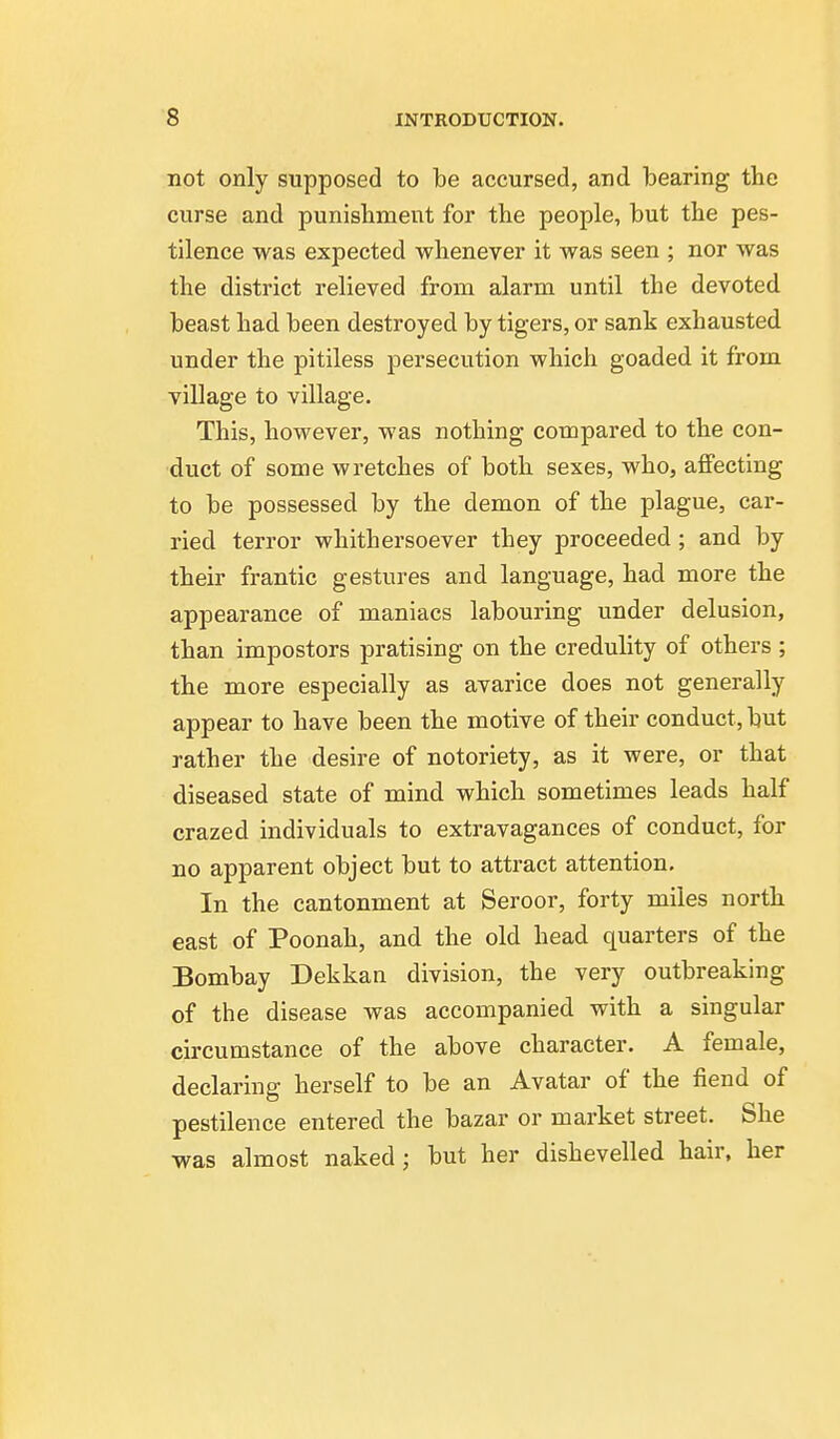 not only supposed to be accursed, and bearing the curse and punishment for the people, but the pes- tilence was expected whenever it was seen ; nor was the district relieved from alarm until the devoted beast had been destroyed by tigers, or sank exhausted under the pitiless persecution which goaded it from village to village. This, however, was nothing compared to the con- duct of some wretches of both sexes, who, affecting to be possessed by the demon of the plague, car- ried terror whithersoever they proceeded ; and by their frantic gestures and language, had more the appearance of maniacs labouring under delusion, than impostors pratising on the credulity of others; the more especially as avarice does not generally appear to have been the motive of their conduct, but rather the desire of notoriety, as it were, or that diseased state of mind which sometimes leads half crazed individuals to extravagances of conduct, for no apparent object but to attract attention. In the cantonment at Seroor, forty miles north east of Poonah, and the old head quarters of the Bombay Dekkan division, the very outbreaking of the disease was accompanied with a singular circumstance of the above character. A female, declaring herself to be an Avatar of the fiend of pestilence entered the bazar or market street. She was almost naked ; but her dishevelled hair, her