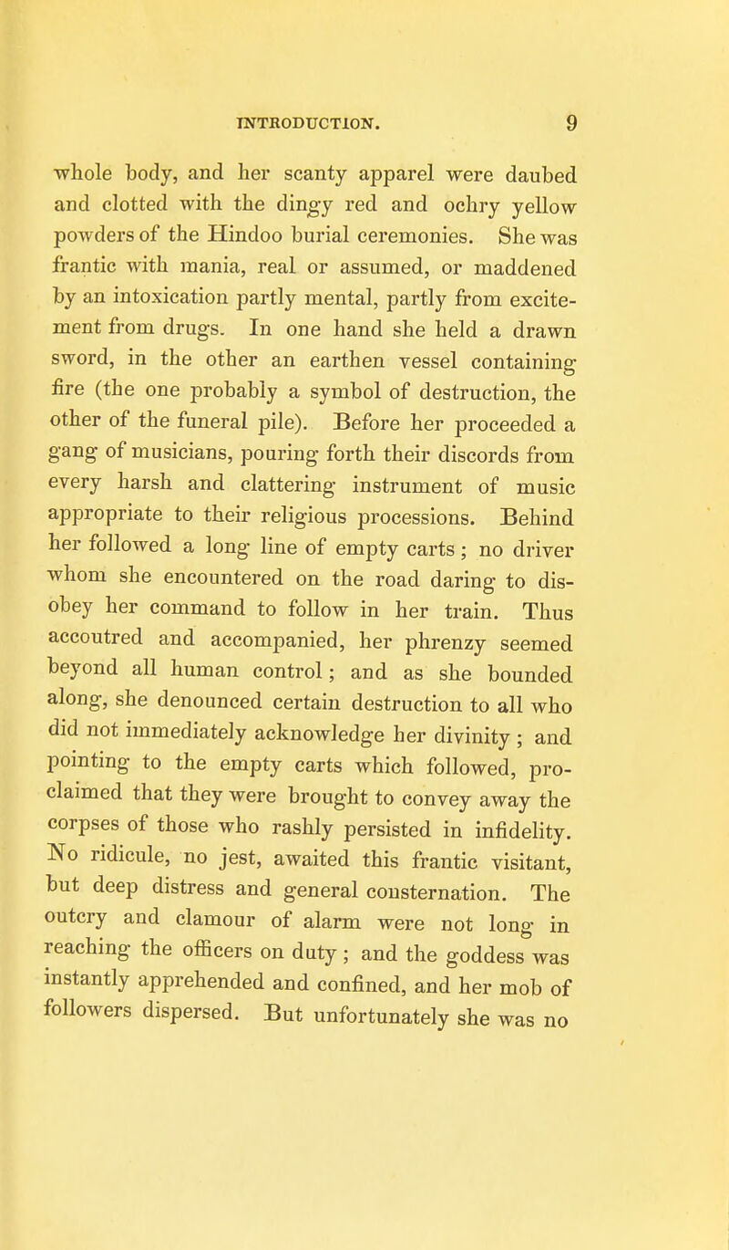 whole body, and hei* scanty apparel were daubed and clotted with the dingy red and ochry yellow powders of the Hindoo burial ceremonies. She was frantic with mania, real or assumed, or maddened by an intoxication partly mental, partly from excite- ment from drugs. In one hand she held a drawn sword, in the other an earthen vessel containing fire (the one probably a symbol of destruction, the other of the funeral pile). Before her proceeded a gang of musicians, pouring forth their discords from every harsh and clattering instrument of music appropriate to their religious processions. Behind her followed a long line of empty carts; no driver whom she encountered on the road daring to dis- obey her command to follow in her train. Thus accoutred and accompanied, her phrenzy seemed beyond all human control; and as she bounded along, she denounced certain destruction to all who did not immediately acknowledge her divinity ; and pointing to the empty carts which followed, pro- claimed that they were brought to convey away the corpses of those who rashly persisted in infidelity. No ridicule, no jest, awaited this frantic visitant, but deep distress and general consternation. The outcry and clamour of alarm were not long in reaching the officers on duty; and the goddess was instantly apprehended and confined, and her mob of followers dispersed. But unfortunately she was no