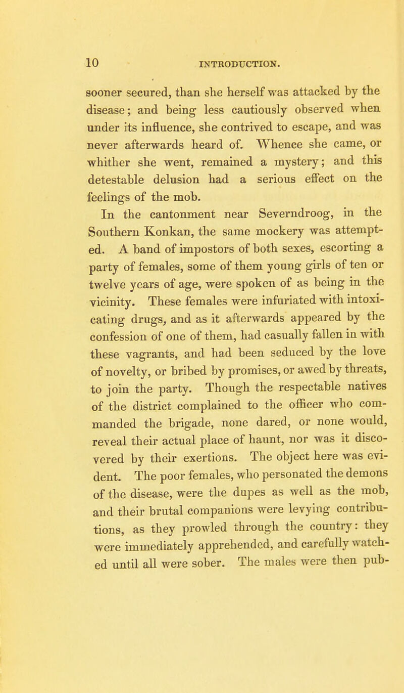 sooner secured, than she herself was attacked by the disease; and being less cautiously observed when, under its influence, she contrived to escape, and was never afterwards heard of. Whence she came, or whither she went, remained a mystery; and this detestable delusion had a serious effect on the feelings of the mob. In the cantonment near Severndroog, in the Southern Konkan, the same mockery was attempt- ed. A band of impostors of both sexes, escorting a party of females, some of them young girls of ten or twelve years of age, were spoken of as being in the vicinity. These females were infuriated with intoxi- cating drugs, and as it afterwards appeared by the confession of one of them, had casually fallen in with these vagrants, and had been seduced by the love of novelty, or bribed by promises, or awed by threats, to join the party. Though the respectable natives of the district complained to the officer who com- manded the brigade, none dared, or none would, reveal their actual place of haunt, nor was it disco- vered by their exertions. The object here was evi- dent. The poor females, who personated the demons of the disease, were the dupes as well as the mob, and their brutal companions were levying contribu- tions, as they prowled through the country: they were immediately apprehended, and carefully watch- ed until all were sober. The males were then pub-