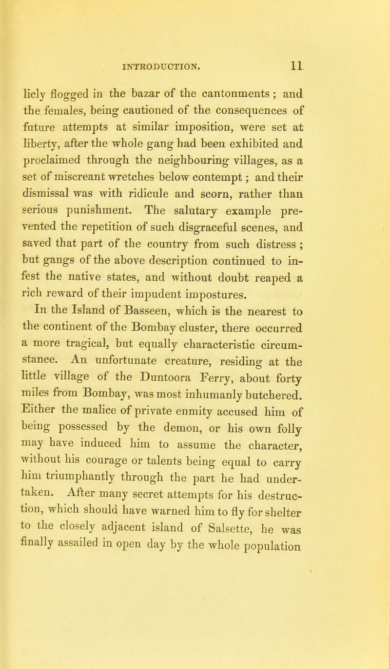 licly flogged in the bazar of the cantonments ; and the females, being cautioned of the consequences of future attempts at similar imposition, were set at liberty, after the whole gang had been exhibited and proclaimed through the neighbouring villages, as a set of miscreant wretches below contempt; and their dismissal was with ridicule and scorn, rather than serious punishment. The salutary example pre- vented the repetition of such disgraceful scenes, and saved that part of the country from such distress ; but gangs of the above description continued to in- fest the native states, and without doubt reaped a rich reward of their impudent impostures. In the Island of Basseen, which is the nearest to the continent of the Bombay cluster, there occurred a more tragical, but equally characteristic circum- stance. An unfortunate creature, residing at the little village of the Duntoora Ferry, about forty miles from Bombay, was most inhumanly butchered. Either the malice of private enmity accused him of being possessed by the demon, or his own folly may have induced him to assume the character, without his courage or talents being equal to carry him triumphantly through the part he had under- taken. After many secret attempts for his destruc- tion, which should have warned him to fly for shelter to the closely adjacent island of Salsette, he was finally assailed in open day by the whole population