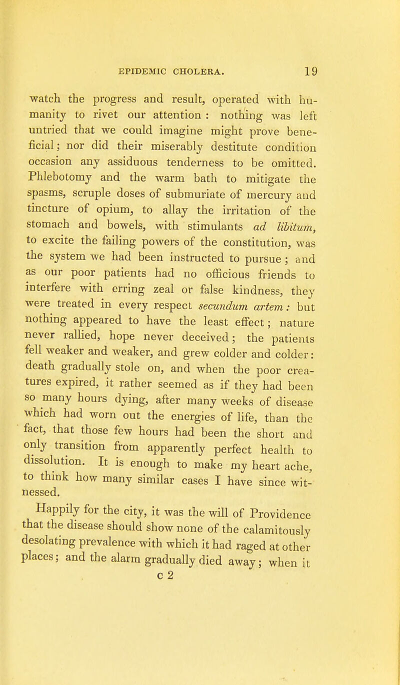 watch the progress and result, operated with hu- manity to rivet our attention : nothing was left untried that we could imagine might prove bene- ficial; nor did their miserably destitute condition occasion any assiduous tenderness to be omitted. Phlebotomy and the warm bath to mitigate the spasms, scruple doses of submuriate of mercury and tincture of opium, to allay the irritation of the stomach and bowels, with stimulants ad libitum, to excite the failing powers of the constitution, was the system we had been instructed to pursue ; and as our poor patients had no officious friends to interfere with erring zeal or false kindness, they were treated in every respect secundum artem: but nothing appeared to have the least efi'ect; nature never ralhed, hope never deceived; the patients fell weaker and Aveaker, and grew colder and colder: death gradually stole on, and when the poor crea- tures expired, it rather seemed as if they had been so many hours dying, after many M^eeks of disease which had worn out the energies of life, than the fact, that those few hours had been the short and only transition from apparently perfect health to dissolution. It is enough to make my heart ache, to think how many similar cases I have since wit- nessed. Happily for the city, it was the will of Providence that the disease should show none of the calamitously desolating prevalence with which it had raged at other places; and the alarm gradually died away; when it c 2