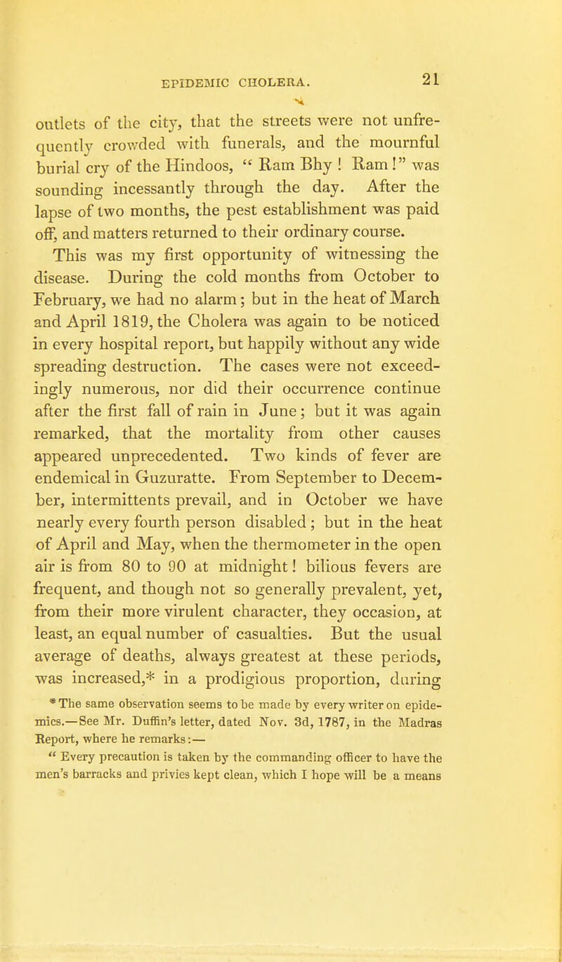 outlets of the city, that the streets were not unfre- quently crov/ded with funerals, and the mournful burial cry of the Hindoos,  Ram Bhy ! Ram! was sounding incessantly through the day. After the lapse of two months, the pest establishment was paid off, and matters returned to their ordinary course. This was my first opportunity of witnessing the disease. Durino: the cold months from October to February, we had no alarm; but in the heat of March and April 1819, the Cholera was again to be noticed in every hospital report, but happily without any wide spreading destruction. The cases were not exceed- ingly numerous, nor did their occurrence continue after the first fall of rain in June; but it was again remarked, that the mortality from other causes appeared unprecedented. Two kinds of fever are endemical in Guzuratte. From September to Decem- ber, intermittents prevail, and in October we have nearly every fourth person disabled ; but in the heat of April and May, when the thermometer in the open air is from 80 to 90 at midnight! bilious fevers are frequent, and though not so generally prevalent, yet, from their more virulent character, they occasion, at least, an equal number of casualties. But the usual average of deaths, always greatest at these periods, was increased,* in a prodigious proportion, daring •The same observation seems to be made by every writer on epide- mics.—See Mr. Baffin's letter, dated Nov. 3d, 1787, in the Madras Keport, where he remarks:—  Every precaution is taken by the commanding officer to liave the men's barracks and privies kept clean, which I hope will be a means