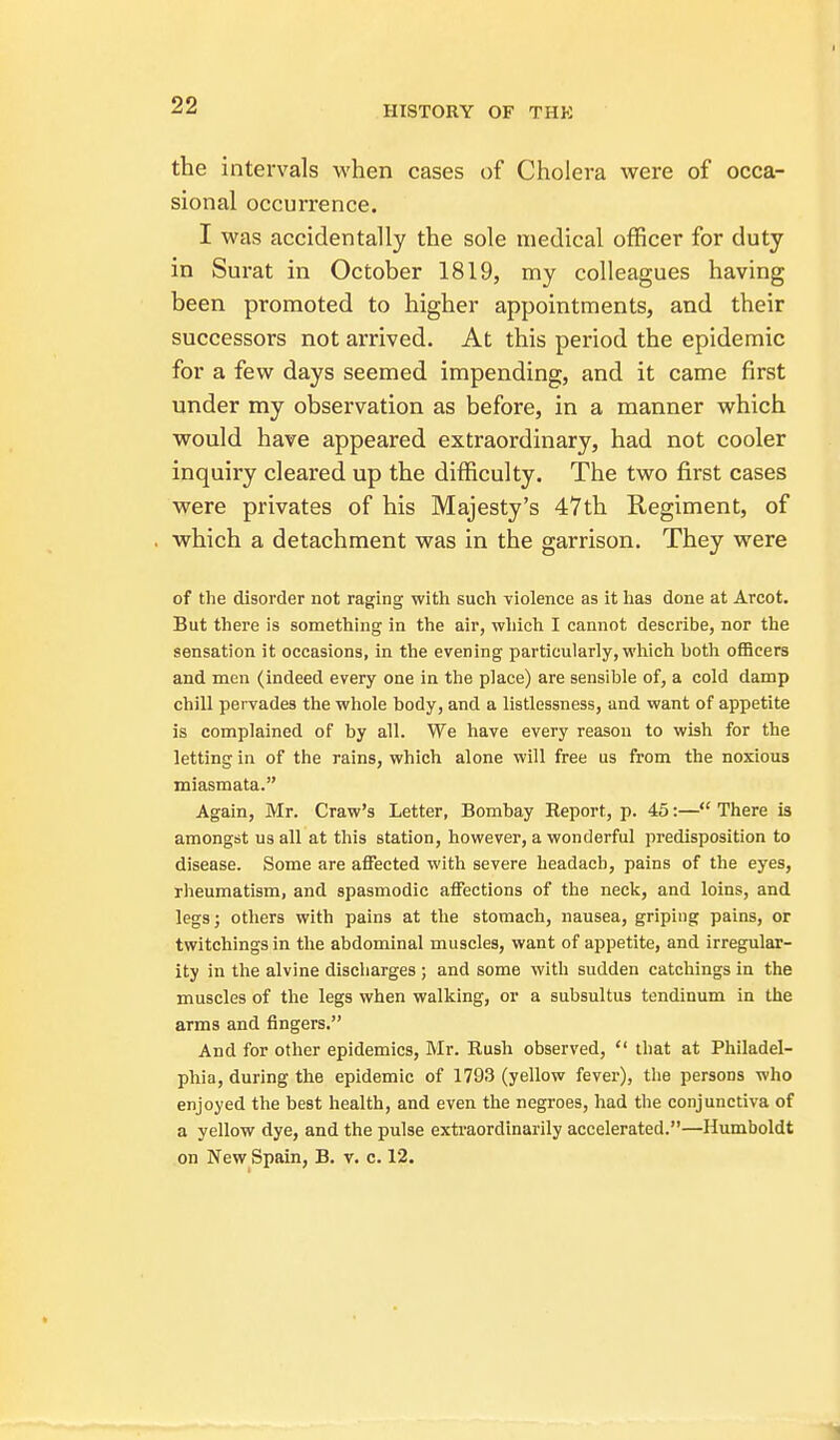 the intervals when cases of Cholera were of occa- sional occurrence. I was accidentally the sole iTiedical officer for duty in Surat in October 1819, my colleagues having been promoted to higher appointments, and their successors not arrived. At this period the epidemic for a few days seemed impending, and it came first under my observation as before, in a manner which would have appeared extraordinary, had not cooler inquiry cleared up the difficulty. The two first cases were privates of his Majesty's 47th Regiment, of which a detachment was in the garrison. They were of the disorder not raging with such violence as it lias done at Arcot. But there is something in the air, which I cannot describe, nor the sensation it occasions, in the evening particularly, which both officers and men (indeed every one in the place) are sensible of, a cold damp chill pervades the whole body, and a listlessness, and want of appetite is complained of by all. We have every reason to wish for the letting in of the rains, which alone will free us from the noxious miasmata. Again, Mr. Craw's Letter, Bombay Heport, p. 45:— There is amongst us all at this station, however, a wonderful predisposition to disease. Some are affected with severe beadach, pains of the eyes, rheumatism, and spasmodic affections of the neck, and loins, and legs; others with pains at the stomach, nausea, griping pains, or twitchings in the abdominal muscles, want of appetite, and irregular- ity in the alvine discliarges ; and some with sudden catchings in the muscles of the legs when walking, or a subsultus tendinum in the arms and fingers. And for other epidemics, Mr. Eush observed,  that at Philadel- phia, during the epidemic of 1793 (yellow fever), tlie persons who enjoyed the best health, and even the negroes, had the conjunctiva of a yellow dye, and the pulse exti-aordinarily accelerated.—Humboldt on New Spain, B. v. c. 12.