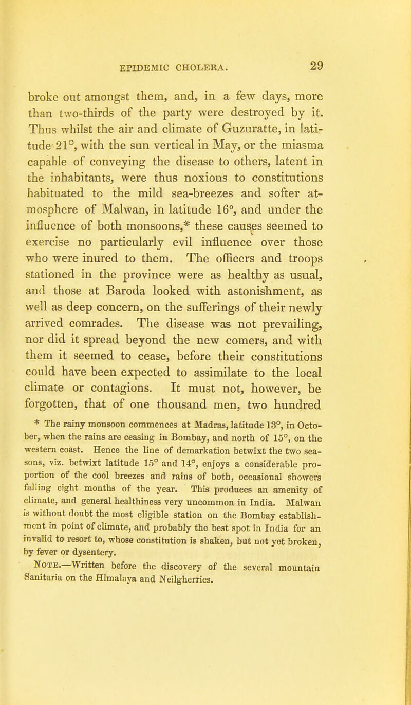 broke out amongst them, and, in a few days, more than two-thirds of the party were destroyed by it. Thus whilst the air and climate of Guzuratte, in lati- tude 21°, with the sun vertical in May, or the miasma capable of conveying the disease to others, latent in the inhabitants, were thus noxious to constitutions habituated to the mild sea-breezes and softer at- mosphere of Malwan, in latitude 16°, and under the influence of both monsoons,* these causes seemed to exercise no particularly evil influence over those who were inured to them. The oflftcers and troops stationed in the province were as healthy as usual, and those at Baroda looked with astonishment, as well as deep concern, on the sufferings of their newly arrived comrades. The disease was not prevailing, nor did it spread beyond the new comers, and with, them it seemed to cease, before their constitutions could have been expected to assimilate to the local climate or contagions. It must not, however, be forgotten, that of one thousand men, two hundred * The rainy monsoon commences at Madras, latitude 13°, in Octo- ber, when the rains are ceasing in Bombay, and north of 15°, on the western coast. Hence the line of demarkation betwixt the two sea- sons, 7iz. betwixt latitude 15° and 14°, enjoys a considerable pro- portion of the cool breezes and rains of both, occasional showers falling eight months of the year. This produces an amenity of climate, and general healthiness very uncommon in India. Malwan is without doubt the most eligible station on the Bombay establish- ment in point of climate, and probably the best spot in India for an invalid to resort to, whose constitution is shaken, but not yet broken, by fever or dysentery. Note.—Written before the discovery of the several mountain Sanitaria on the Himalaya and Neilgherries.