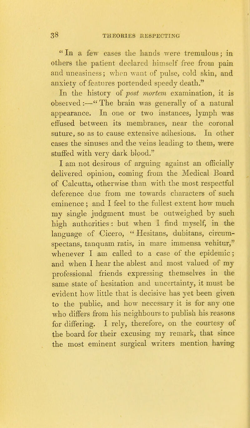  In a few cases the hands were tremulous; in others the patient declared himself free from pain and uneasiness; when want of pulse, cold skin, and anxiety of features portended speedy death. In the history of post mortem examination, it is observed :— The brain was generally of a natural appearance. In one or two instances, lymph was effused between its membranes, near the coronal suture, so as to cause extensive adhesions. In other cases the sinuses and the veins leading to them, were stuffed with very dark blood. I am not desirous of arguing against an officially delivered opinion, coming from the Medical Board of Calcutta, otherwise than with the most respectful deference due from me towards characters of such eminence ; and I feel to the fullest extent how much my single judgment must be outweighed by such hiffh authorities: but when I find myself, in the language of Cicero,  Hesitans, dubitans, circura- spectans, tanquam ratis, in mare immensa vehitur, whenever I am called to a case of the epidemic; and when I hear the ablest and most valued of my professional friends expressing themselves in the same state of hesitation and uncertainty, it must be evident how little that is decisive has yet been given to the public, and how necessary it is for any one who differs from his neighbours to publish his reasons for diflferlng. I rely, therefore, on the courtesy of the board for their excusing my remark, that since the most eminent surgical writers mention having