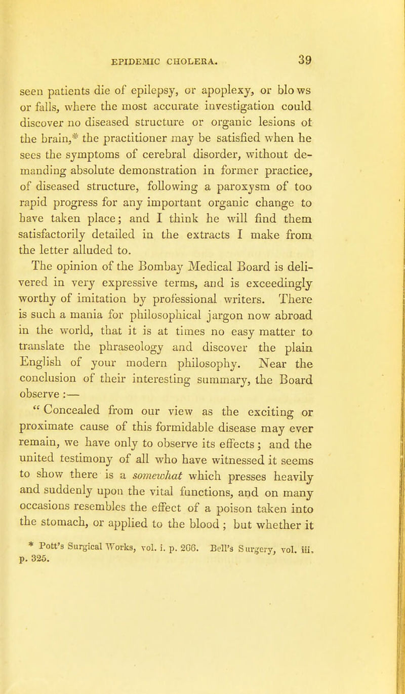 seen patients die of epilepsy, or apoplexy, or bio ws or falls, where the most accurate investigation could discover no diseased structure or organic lesions ot the brain,* the practitioner may be satisfied when he sees the symptoms of cerebral disorder, without de- manding absolute demonstration in former practice, of diseased structure, following a paroxysm of too rapid progress for any important organic change to have taken place; and I think he will find them satisfactorily detailed in the extracts I make from the letter alluded to. The opinion of the Bombay Medical Board is deli- vered in very expressive terms, and is exceedingly worthy of imitation by professional writers. There is such a mania for philosophical jargon now abroad in the world, that it is at times no easy matter to translate the phraseology and discover the plain English of your modern philosophy. Near the conclusion of their interesting summary, the Board observe :— Concealed from our view as the exciting or proximate cause of this formidable disease may ever remain, we have only to observe its effects; and the united testimony of all who have witnessed it seems to show there is a someiohat which presses heavily and suddenly upon the vital functions, and on many occasions resembles the effect of a poison taken into the stomach, or applied to the blood ; but whether it * Pott's Surgical AVorks, vol. i. p. 2G6. Bell's Surgery, vol. iii, p. 325.
