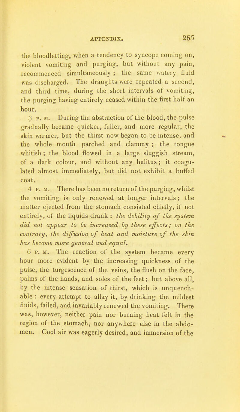 the bloodletting, when a tendency to syncope coming on, violent vomiting and purging, but without any pain, recommenced simultaneously ; the same watery fluid was discharged. The draughts were repeated a second, and third time, during the short intervals of vomiting, the purging having entirely ceased within the first half an hour. 3 p. M. During the abstraction of the blood, the pulse gradually became quicker, fuller, and more regular, the skin warmer, but the thirst now began to be intense, and the whole mouth parched and clammy ; the tongue whitish ; the blood flowed in a large sluggish stream, of a dark colour, and without any halitus ; it coagu- lated almost immediately, but did not exhibit a buffed coat. 4 P.M. There has been no return of the purging, whilst the vomiting is only renewed at longer intervals ; the matter ejected from the stomach consisted chiefly, if not entirely, of the liquids drank : the debility of the system did not appear to be increased by these effects; on the contrary, the diffusion of heat and moisture of the shin has become more general and equal. 6 p. M. The reaction of the system became every hour more evident by the increasing quickness of the pulse, the turgescence of the veins, the flush on the face, palms of the hands, and soles of the feet; but above all, by the intense sensation of thirst, which is unquench- able : every attempt to allay it, by drinking the mildest fluids, failed, and invariably renewed the vomiting. There was, however, neither pain nor burning heat felt in the region of the stomach, nor anywhere else in the abdo- men. Cool air was eagerly desired, and immersion of the