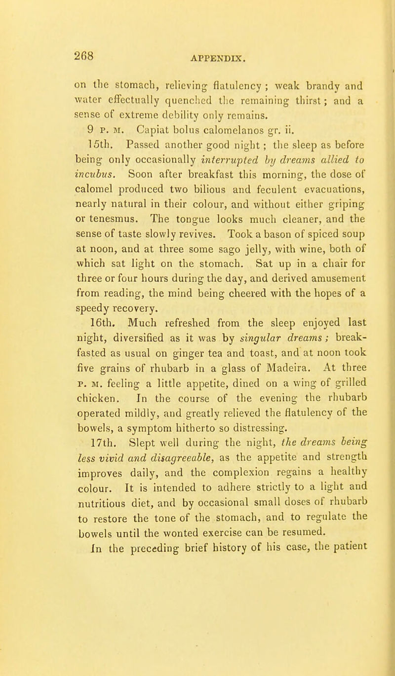 on tlie stomach, relieving flatulency ; weak brandy and water effectually quenched tlie remaining thirst; and a sense of extreme debility only remains. 9 p. M. Capiat bolus calomelanos gr. ii. 15th. Passed another good night; the sleep as before being only occasionally interrupted by dreams allied to incubus. Soon after breakfast this morning, the dose of calomel produced two bilious and feculent evacuations, nearly natural in their colour, and without either griping or tenesmus. The tongue looks much cleaner, and the sense of taste slowly revives. Took a bason of spiced soup at noon, and at three some sago jelly, with wine, both of which sat light on the stomach. Sat up in a chair for three or four hours during the day, and derived amusement from reading, the mind being cheered with the hopes of a speedy recovery. 16th. Much refreshed from the sleep enjoyed last night, diversified as it was by singular dreams; break- fasted as usual on ginger tea and toast, and at noon took five grains of rhubarb in a glass of Madeira. At three p. M. feeling a little appetite, dined on a wing of grilled chicken. In the course of the evening the rhubarb operated mildly, and greatly relieved the flatulency of the bowels, a symptom hitherto so distressing. 17th. Slept well during the night, the dreams being less vivid and disagreeable, as the appetite and strength improves daily, and the complexion regains a healthy colour. It is intended to adhere strictly to a light and nutritious diet, and by occasional small doses of rhubarb to restore the tone of the stomach, and to regulate the bowels until the wonted exercise can be resumed. In the preceding brief history of his case, the patient
